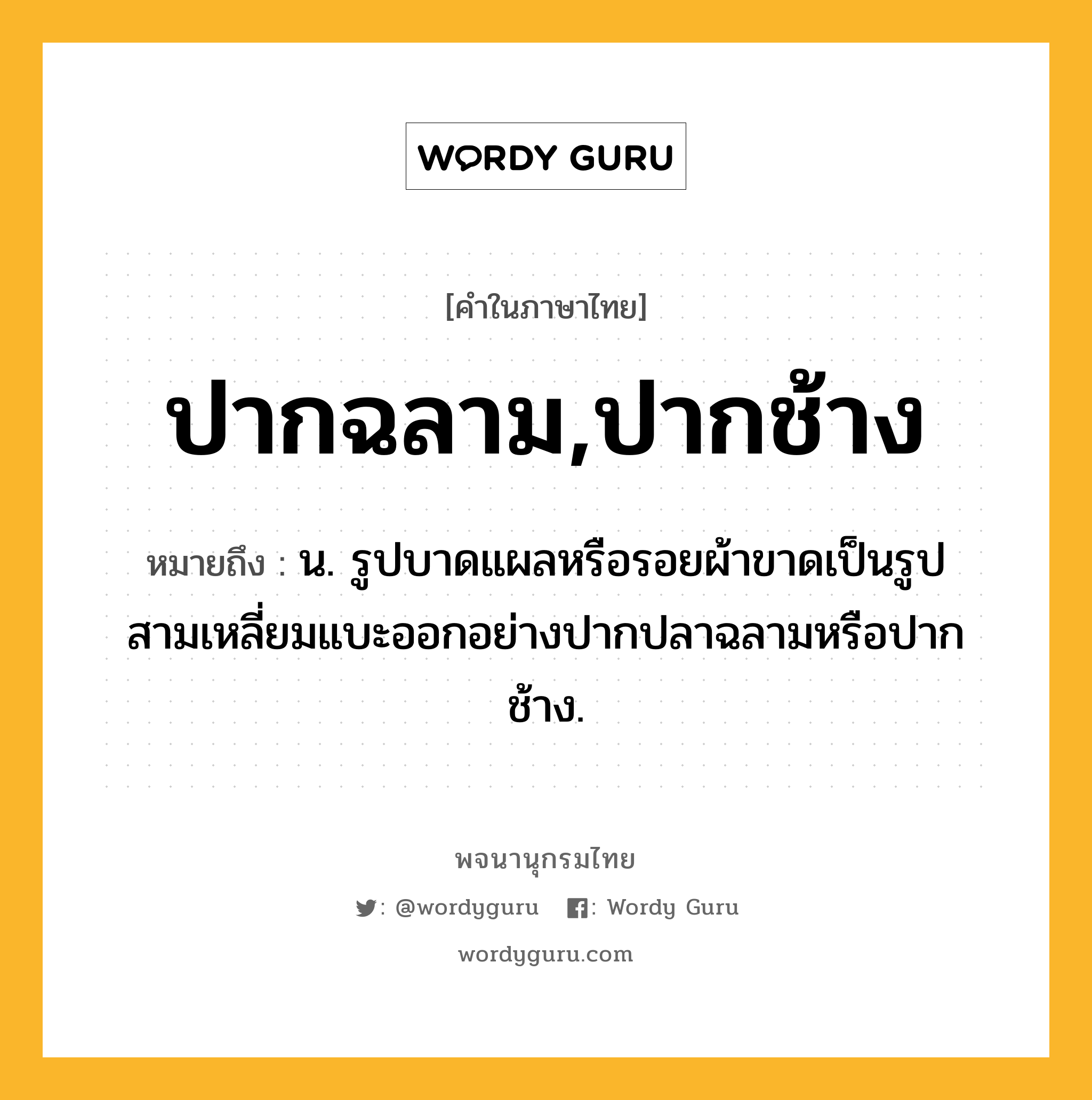 ปากฉลาม,ปากช้าง หมายถึงอะไร?, คำในภาษาไทย ปากฉลาม,ปากช้าง หมายถึง น. รูปบาดแผลหรือรอยผ้าขาดเป็นรูปสามเหลี่ยมแบะออกอย่างปากปลาฉลามหรือปากช้าง.