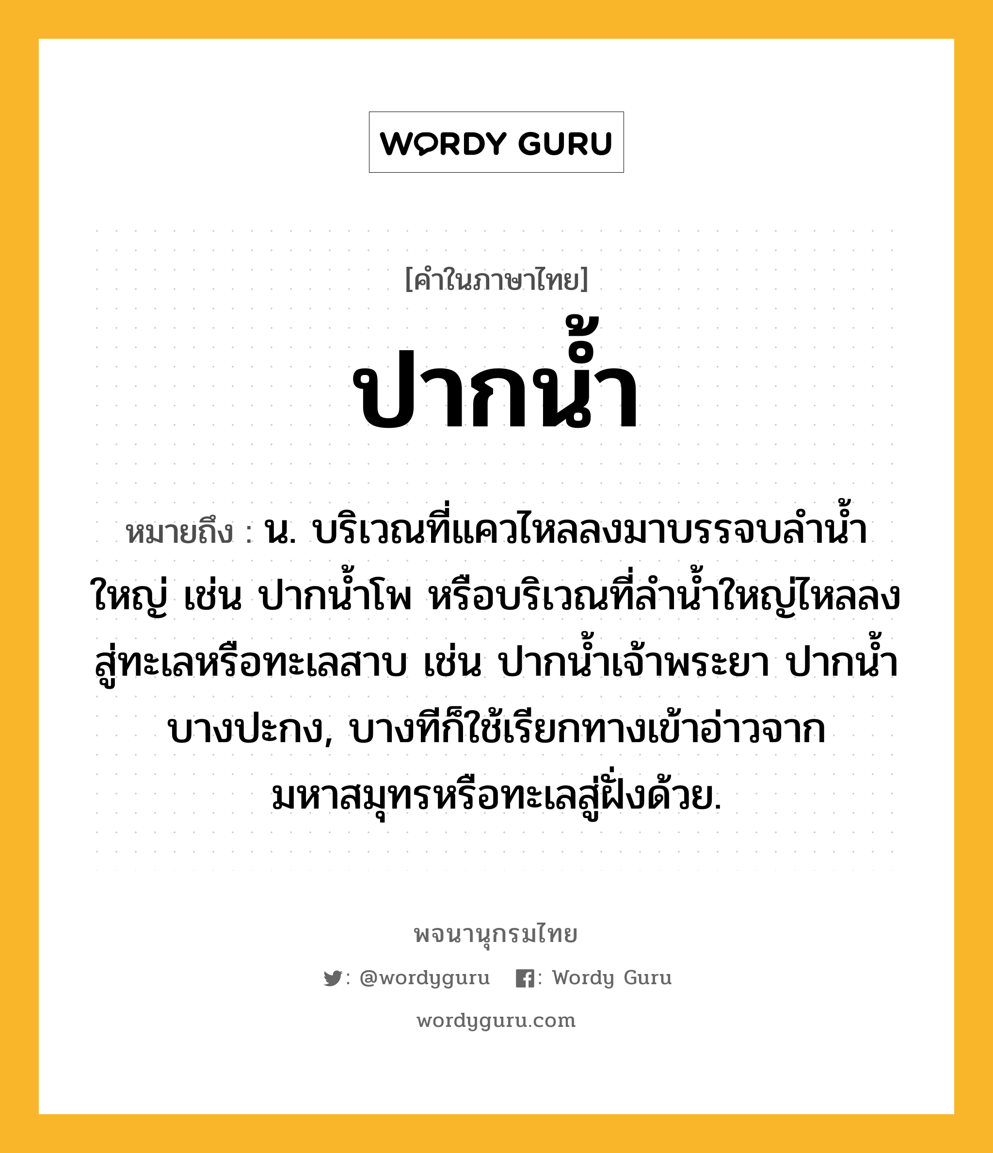 ปากน้ำ ความหมาย หมายถึงอะไร?, คำในภาษาไทย ปากน้ำ หมายถึง น. บริเวณที่แควไหลลงมาบรรจบลำน้ำใหญ่ เช่น ปากน้ำโพ หรือบริเวณที่ลำน้ำใหญ่ไหลลงสู่ทะเลหรือทะเลสาบ เช่น ปากน้ำเจ้าพระยา ปากน้ำบางปะกง, บางทีก็ใช้เรียกทางเข้าอ่าวจากมหาสมุทรหรือทะเลสู่ฝั่งด้วย.