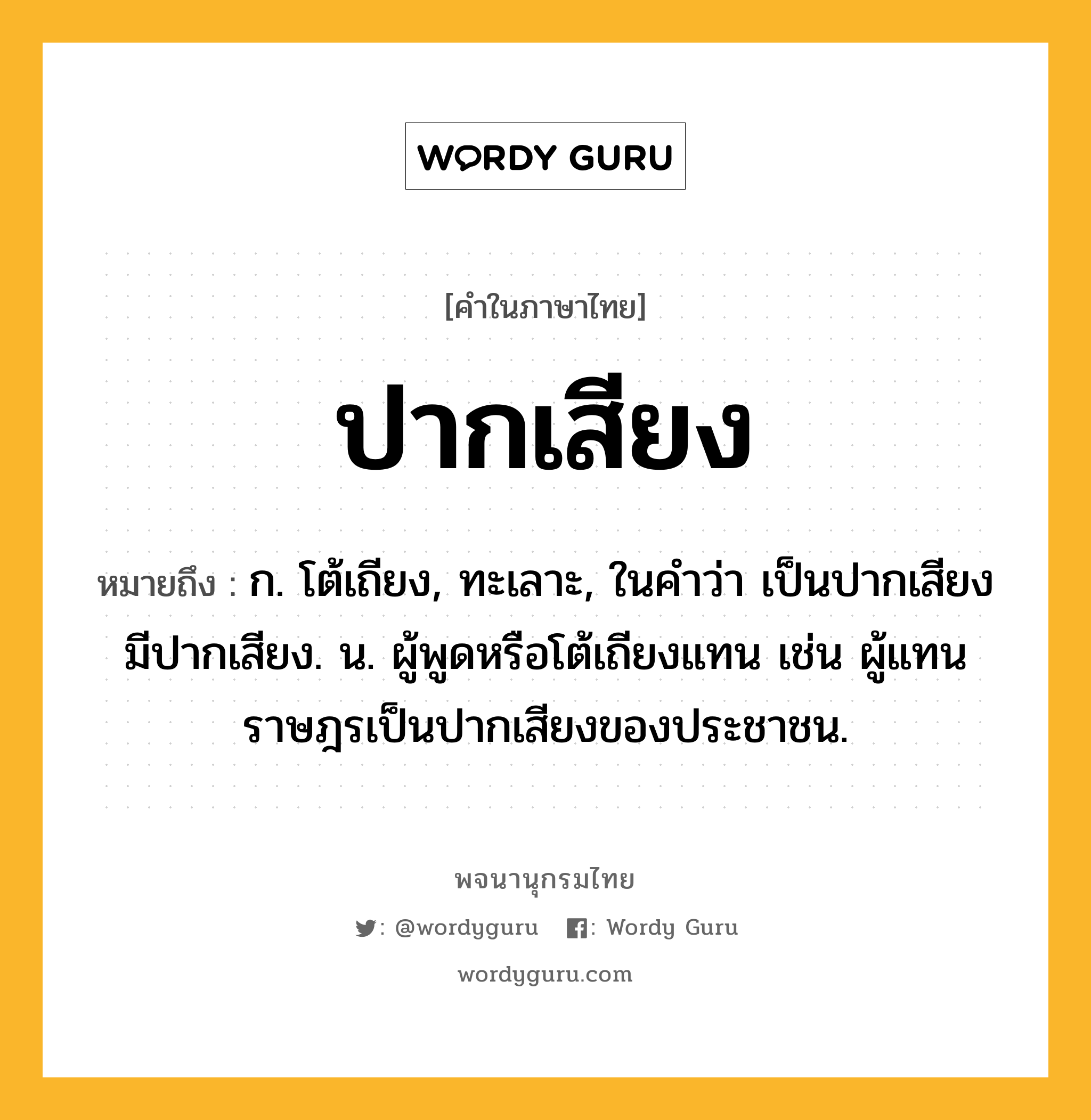 ปากเสียง หมายถึงอะไร?, คำในภาษาไทย ปากเสียง หมายถึง ก. โต้เถียง, ทะเลาะ, ในคำว่า เป็นปากเสียง มีปากเสียง. น. ผู้พูดหรือโต้เถียงแทน เช่น ผู้แทนราษฎรเป็นปากเสียงของประชาชน.