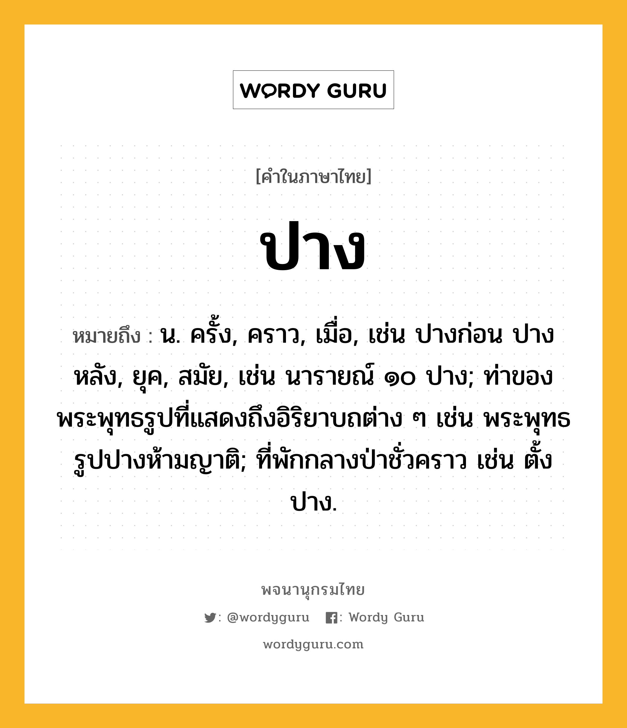 ปาง ความหมาย หมายถึงอะไร?, คำในภาษาไทย ปาง หมายถึง น. ครั้ง, คราว, เมื่อ, เช่น ปางก่อน ปางหลัง, ยุค, สมัย, เช่น นารายณ์ ๑๐ ปาง; ท่าของพระพุทธรูปที่แสดงถึงอิริยาบถต่าง ๆ เช่น พระพุทธรูปปางห้ามญาติ; ที่พักกลางป่าชั่วคราว เช่น ตั้งปาง.