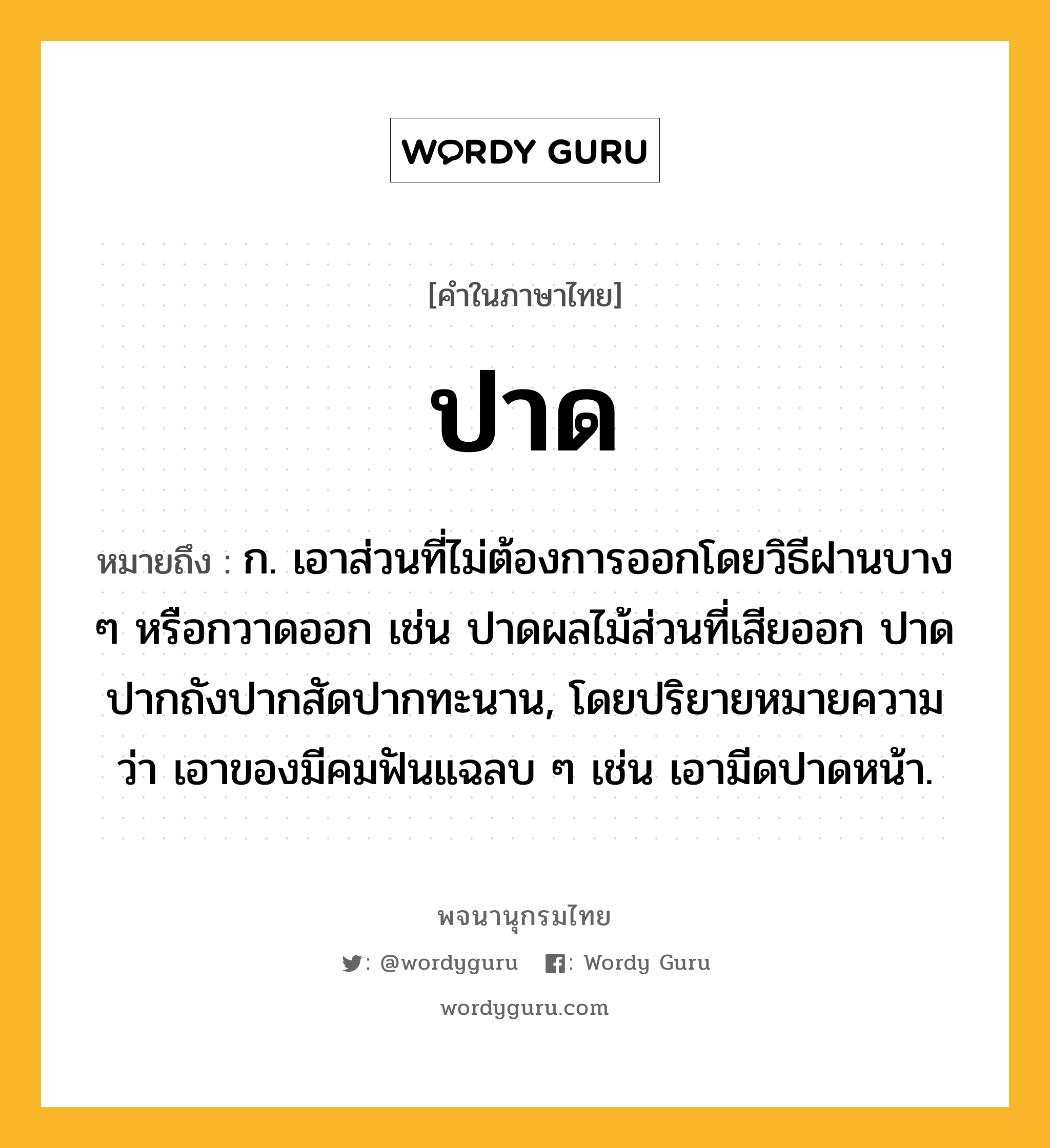 ปาด หมายถึงอะไร?, คำในภาษาไทย ปาด หมายถึง ก. เอาส่วนที่ไม่ต้องการออกโดยวิธีฝานบาง ๆ หรือกวาดออก เช่น ปาดผลไม้ส่วนที่เสียออก ปาดปากถังปากสัดปากทะนาน, โดยปริยายหมายความว่า เอาของมีคมฟันแฉลบ ๆ เช่น เอามีดปาดหน้า.