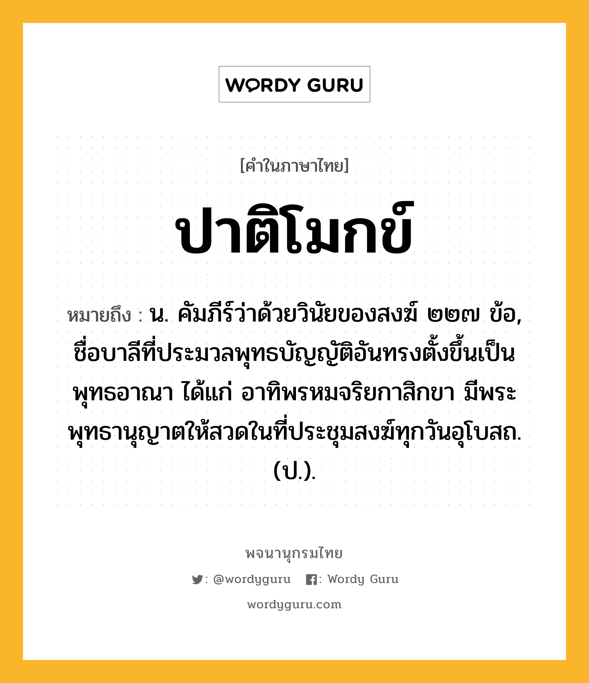 ปาติโมกข์ หมายถึงอะไร?, คำในภาษาไทย ปาติโมกข์ หมายถึง น. คัมภีร์ว่าด้วยวินัยของสงฆ์ ๒๒๗ ข้อ, ชื่อบาลีที่ประมวลพุทธบัญญัติอันทรงตั้งขึ้นเป็นพุทธอาณา ได้แก่ อาทิพรหมจริยกาสิกขา มีพระพุทธานุญาตให้สวดในที่ประชุมสงฆ์ทุกวันอุโบสถ. (ป.).