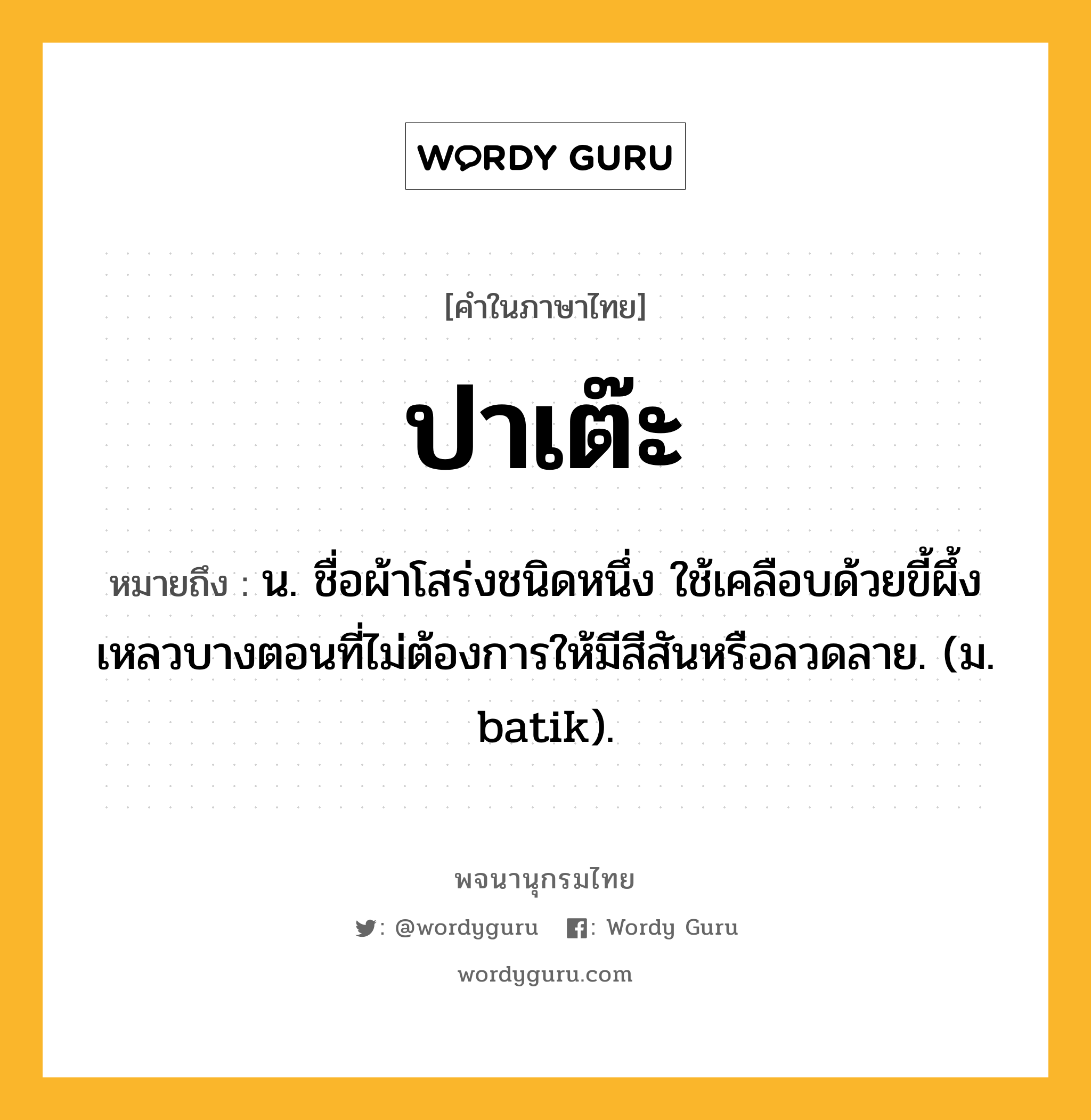 ปาเต๊ะ หมายถึงอะไร?, คำในภาษาไทย ปาเต๊ะ หมายถึง น. ชื่อผ้าโสร่งชนิดหนึ่ง ใช้เคลือบด้วยขี้ผึ้งเหลวบางตอนที่ไม่ต้องการให้มีสีสันหรือลวดลาย. (ม. batik).