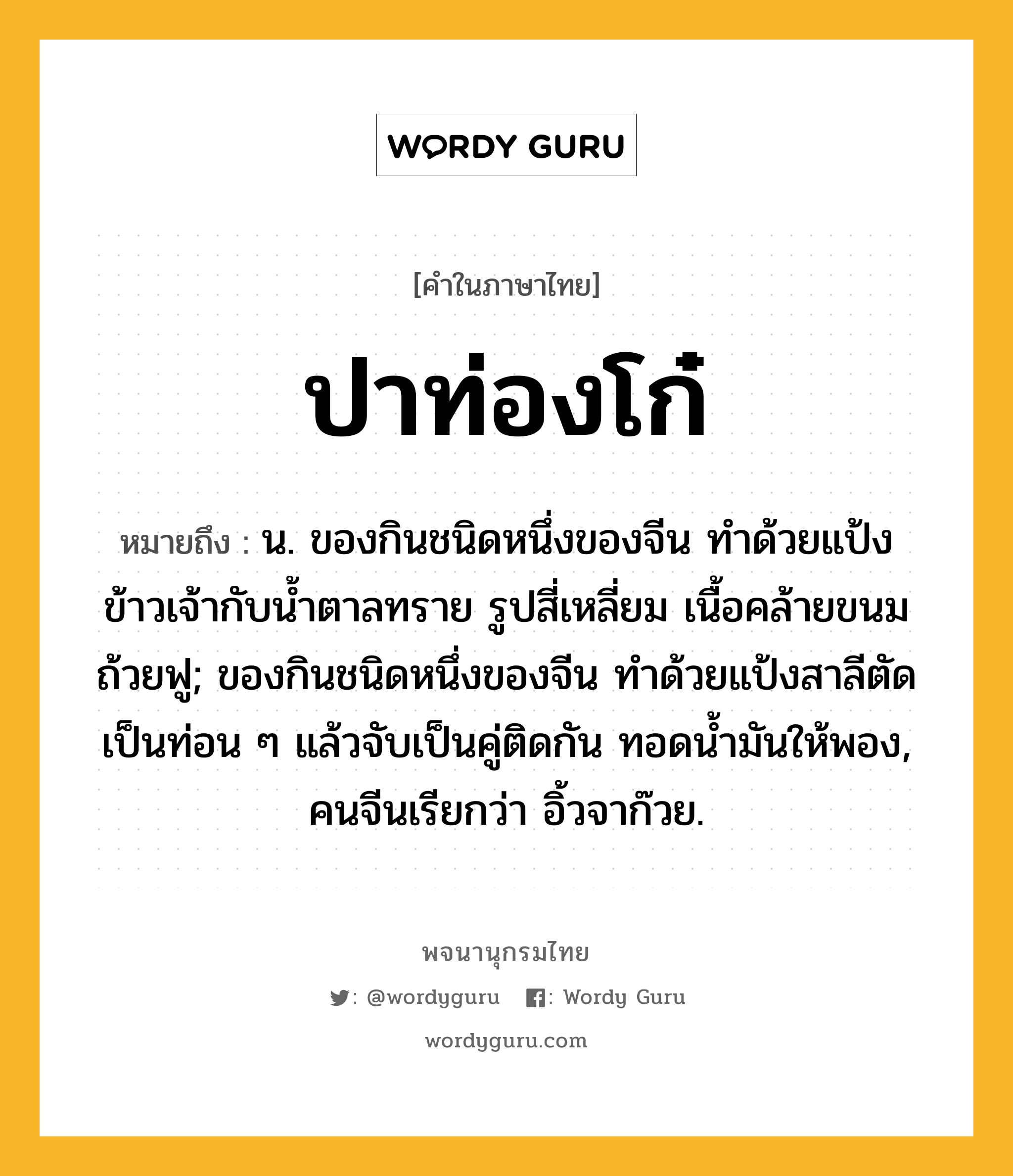 ปาท่องโก๋ หมายถึงอะไร?, คำในภาษาไทย ปาท่องโก๋ หมายถึง น. ของกินชนิดหนึ่งของจีน ทําด้วยแป้งข้าวเจ้ากับนํ้าตาลทราย รูปสี่เหลี่ยม เนื้อคล้ายขนมถ้วยฟู; ของกินชนิดหนึ่งของจีน ทําด้วยแป้งสาลีตัดเป็นท่อน ๆ แล้วจับเป็นคู่ติดกัน ทอดนํ้ามันให้พอง, คนจีนเรียกว่า อิ้วจาก๊วย.