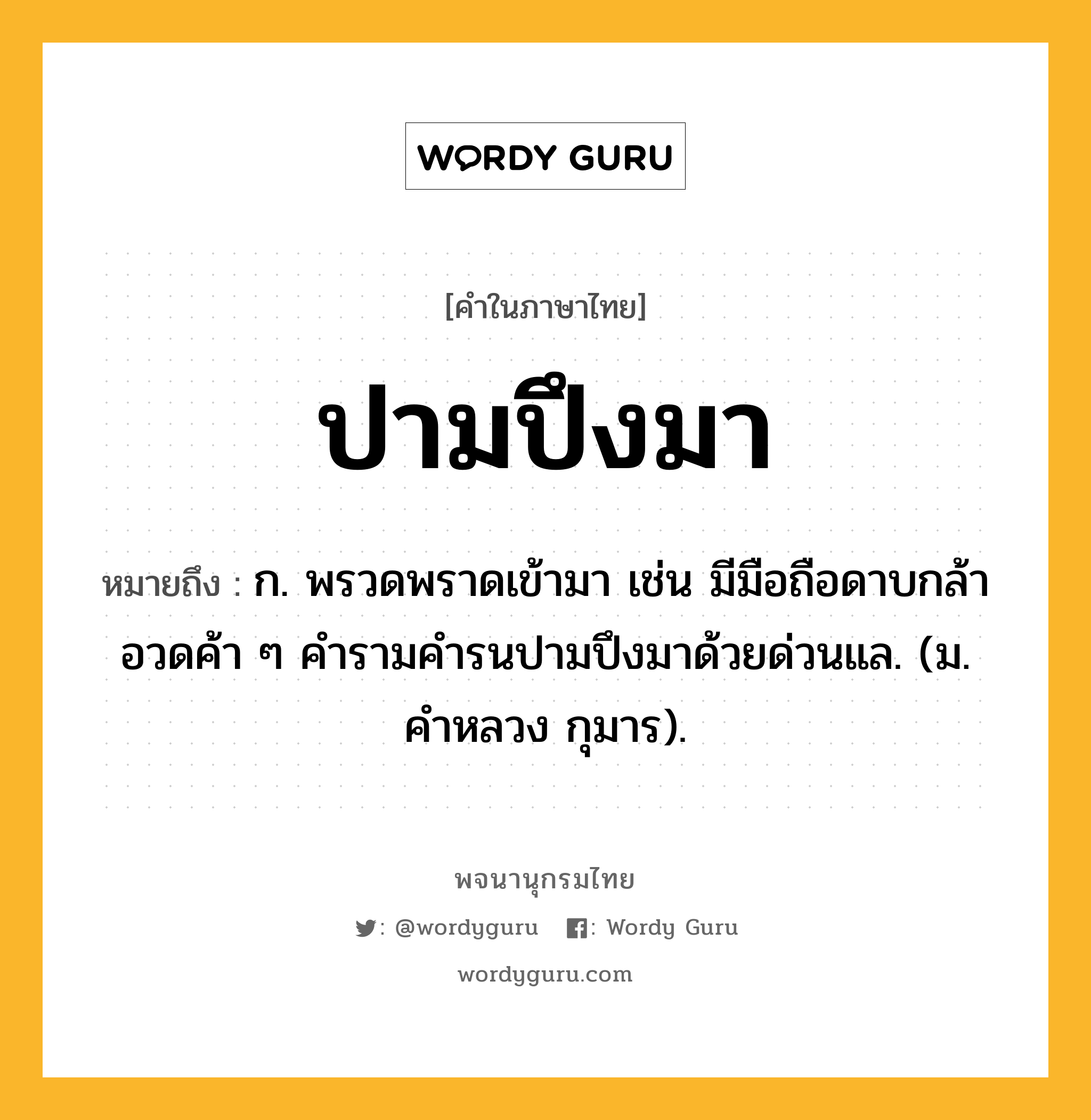 ปามปึงมา ความหมาย หมายถึงอะไร?, คำในภาษาไทย ปามปึงมา หมายถึง ก. พรวดพราดเข้ามา เช่น มีมือถือดาบกล้าอวดค้า ๆ คำรามคำรนปามปึงมาด้วยด่วนแล. (ม. คำหลวง กุมาร).