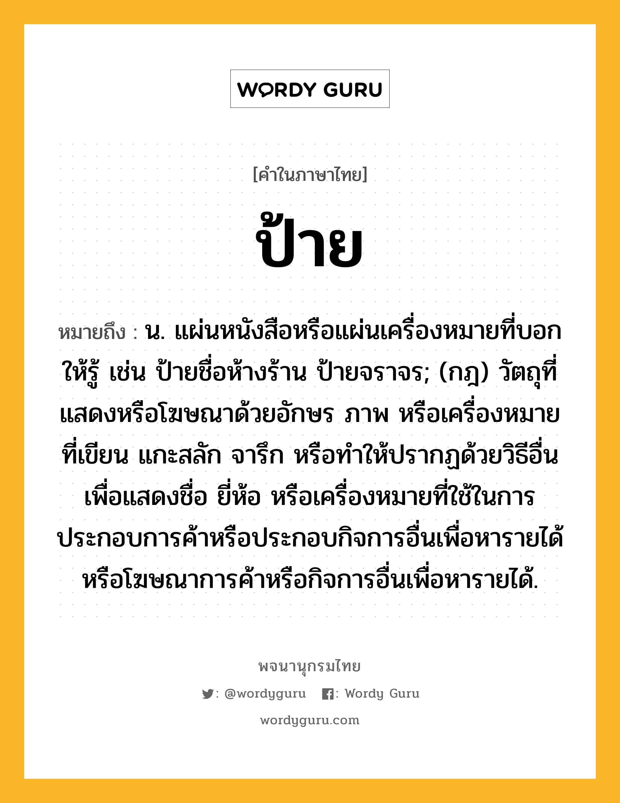 ป้าย ความหมาย หมายถึงอะไร?, คำในภาษาไทย ป้าย หมายถึง น. แผ่นหนังสือหรือแผ่นเครื่องหมายที่บอกให้รู้ เช่น ป้ายชื่อห้างร้าน ป้ายจราจร; (กฎ) วัตถุที่แสดงหรือโฆษณาด้วยอักษร ภาพ หรือเครื่องหมายที่เขียน แกะสลัก จารึก หรือทําให้ปรากฏด้วยวิธีอื่น เพื่อแสดงชื่อ ยี่ห้อ หรือเครื่องหมายที่ใช้ในการประกอบการค้าหรือประกอบกิจการอื่นเพื่อหารายได้ หรือโฆษณาการค้าหรือกิจการอื่นเพื่อหารายได้.