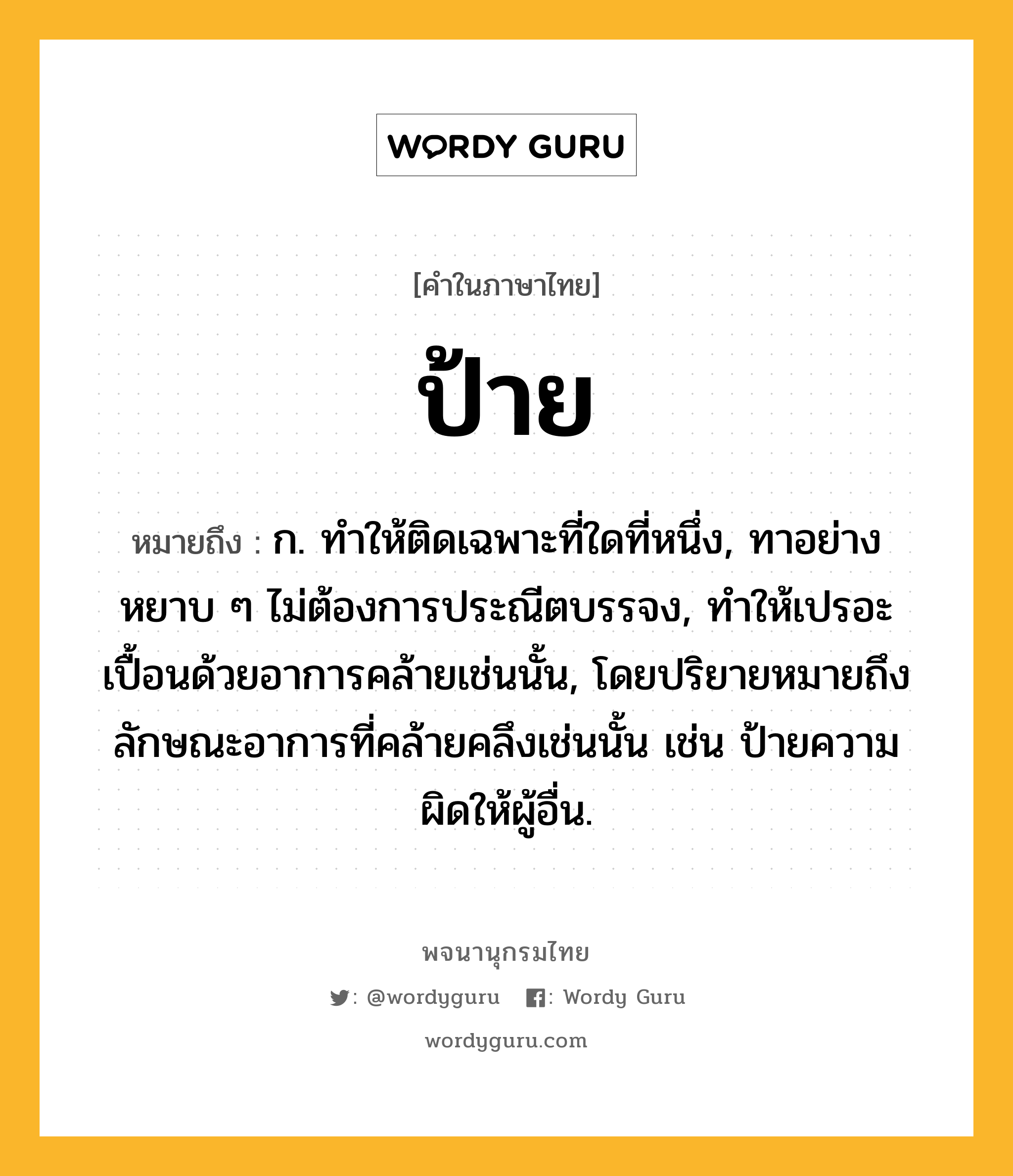 ป้าย ความหมาย หมายถึงอะไร?, คำในภาษาไทย ป้าย หมายถึง ก. ทําให้ติดเฉพาะที่ใดที่หนึ่ง, ทาอย่างหยาบ ๆ ไม่ต้องการประณีตบรรจง, ทําให้เปรอะเปื้อนด้วยอาการคล้ายเช่นนั้น, โดยปริยายหมายถึงลักษณะอาการที่คล้ายคลึงเช่นนั้น เช่น ป้ายความผิดให้ผู้อื่น.