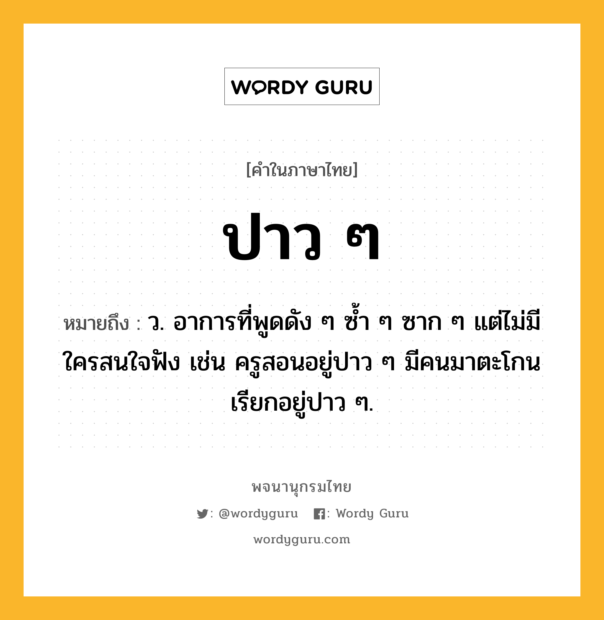 ปาว ๆ หมายถึงอะไร?, คำในภาษาไทย ปาว ๆ หมายถึง ว. อาการที่พูดดัง ๆ ซ้ำ ๆ ซาก ๆ แต่ไม่มีใครสนใจฟัง เช่น ครูสอนอยู่ปาว ๆ มีคนมาตะโกนเรียกอยู่ปาว ๆ.