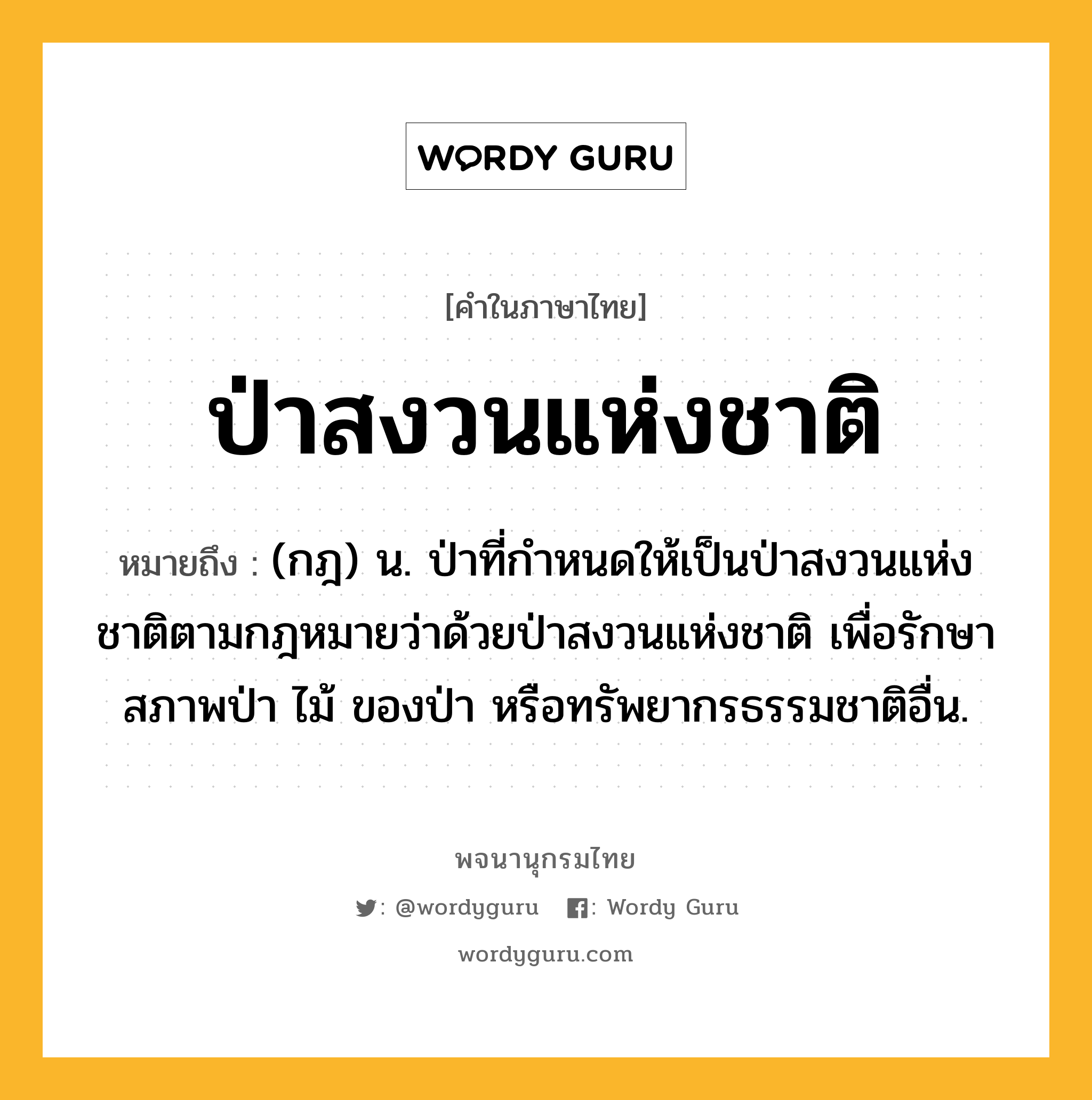 ป่าสงวนแห่งชาติ หมายถึงอะไร?, คำในภาษาไทย ป่าสงวนแห่งชาติ หมายถึง (กฎ) น. ป่าที่กำหนดให้เป็นป่าสงวนแห่งชาติตามกฎหมายว่าด้วยป่าสงวนแห่งชาติ เพื่อรักษาสภาพป่า ไม้ ของป่า หรือทรัพยากรธรรมชาติอื่น.