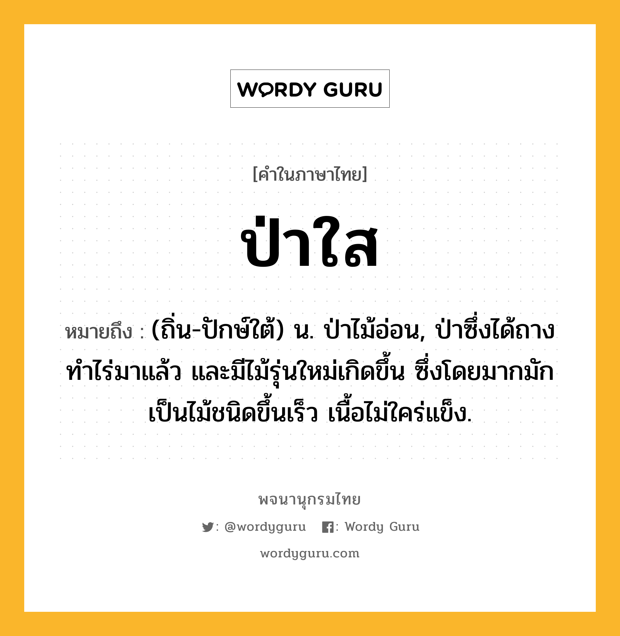 ป่าใส หมายถึงอะไร?, คำในภาษาไทย ป่าใส หมายถึง (ถิ่น-ปักษ์ใต้) น. ป่าไม้อ่อน, ป่าซึ่งได้ถางทําไร่มาแล้ว และมีไม้รุ่นใหม่เกิดขึ้น ซึ่งโดยมากมักเป็นไม้ชนิดขึ้นเร็ว เนื้อไม่ใคร่แข็ง.