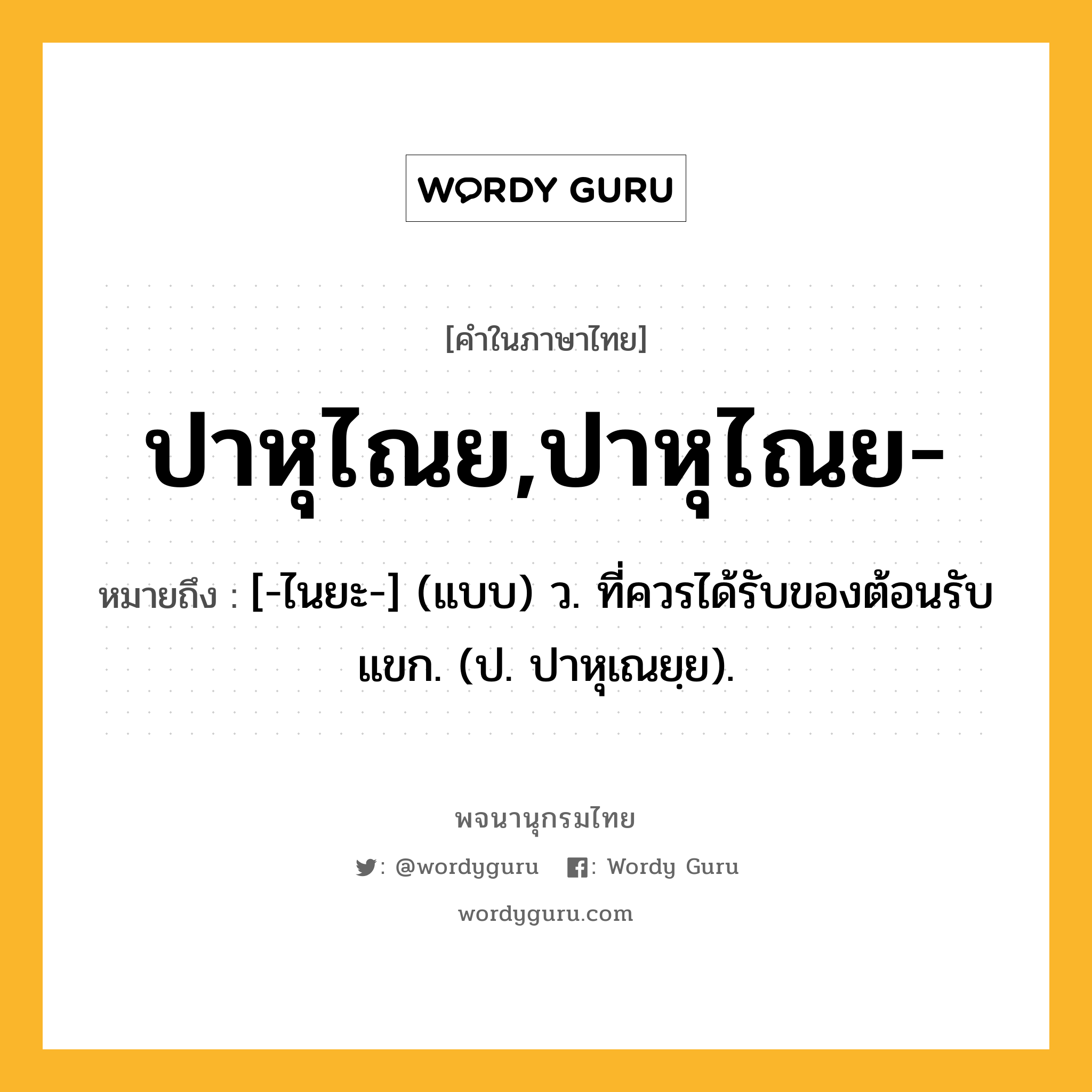 ปาหุไณย,ปาหุไณย- ความหมาย หมายถึงอะไร?, คำในภาษาไทย ปาหุไณย,ปาหุไณย- หมายถึง [-ไนยะ-] (แบบ) ว. ที่ควรได้รับของต้อนรับแขก. (ป. ปาหุเณยฺย).