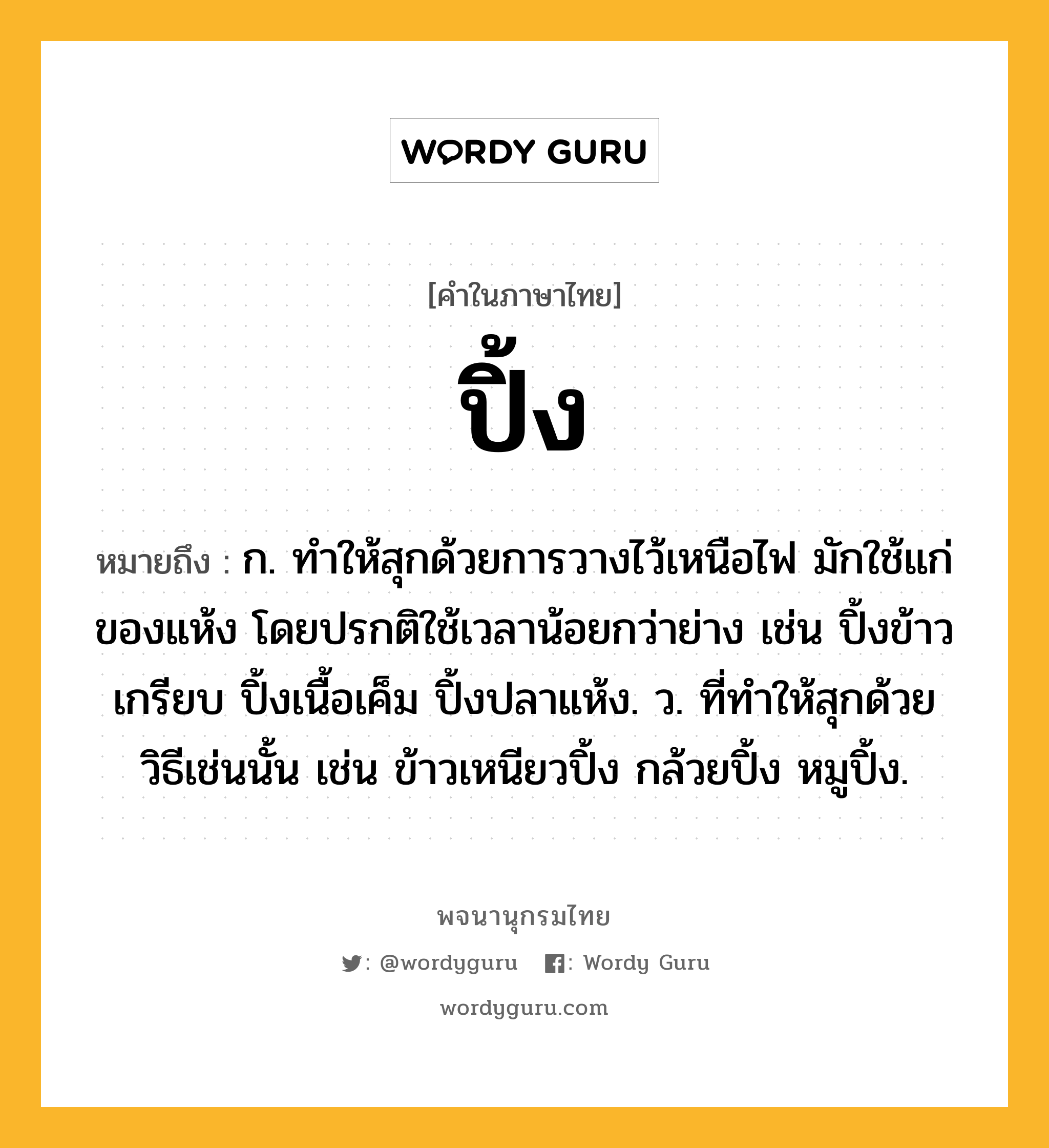 ปิ้ง ความหมาย หมายถึงอะไร?, คำในภาษาไทย ปิ้ง หมายถึง ก. ทําให้สุกด้วยการวางไว้เหนือไฟ มักใช้แก่ของแห้ง โดยปรกติใช้เวลาน้อยกว่าย่าง เช่น ปิ้งข้าวเกรียบ ปิ้งเนื้อเค็ม ปิ้งปลาแห้ง. ว. ที่ทําให้สุกด้วยวิธีเช่นนั้น เช่น ข้าวเหนียวปิ้ง กล้วยปิ้ง หมูปิ้ง.