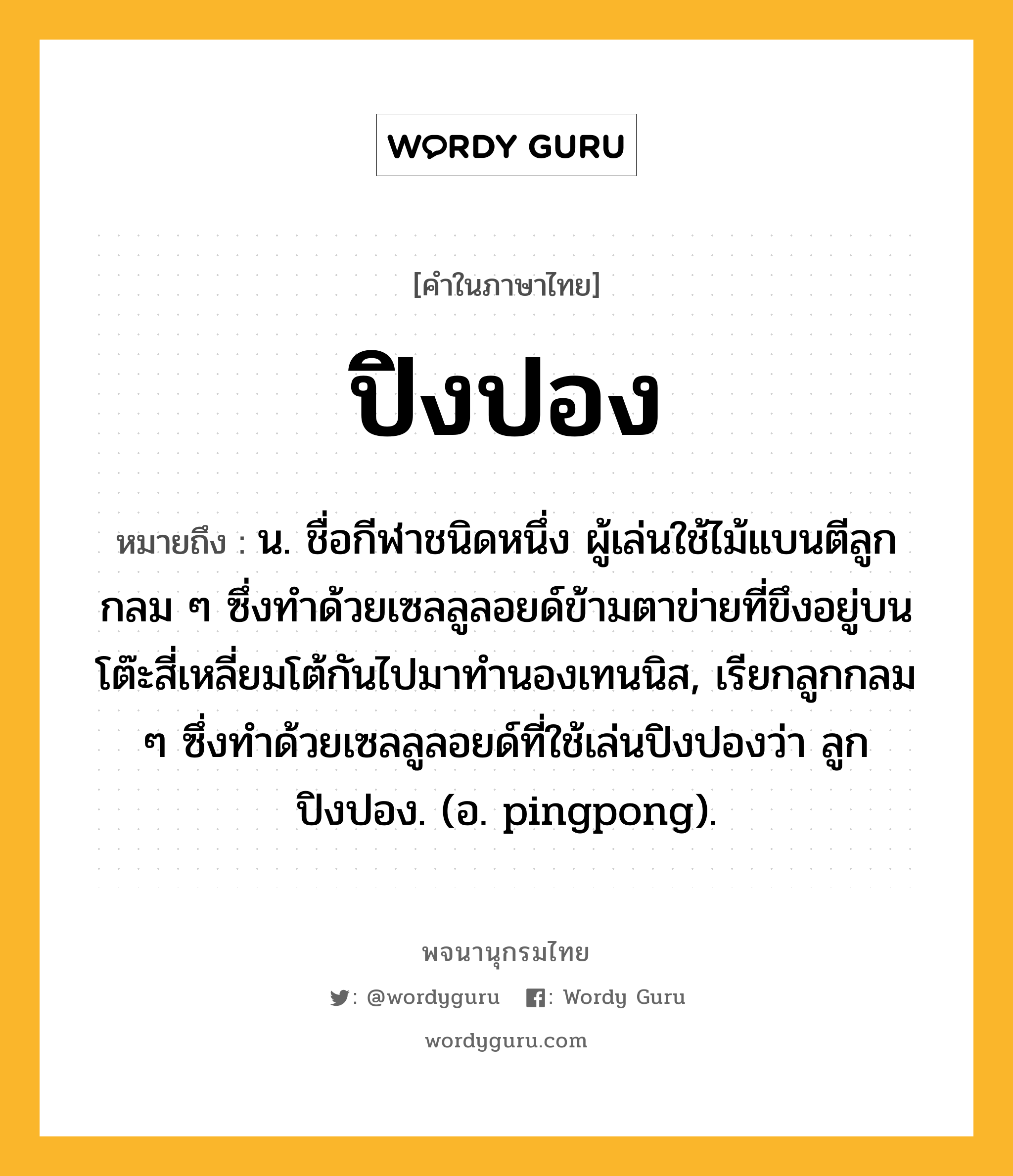 ปิงปอง หมายถึงอะไร?, คำในภาษาไทย ปิงปอง หมายถึง น. ชื่อกีฬาชนิดหนึ่ง ผู้เล่นใช้ไม้แบนตีลูกกลม ๆ ซึ่งทําด้วยเซลลูลอยด์ข้ามตาข่ายที่ขึงอยู่บนโต๊ะสี่เหลี่ยมโต้กันไปมาทํานองเทนนิส, เรียกลูกกลม ๆ ซึ่งทําด้วยเซลลูลอยด์ที่ใช้เล่นปิงปองว่า ลูกปิงปอง. (อ. pingpong).