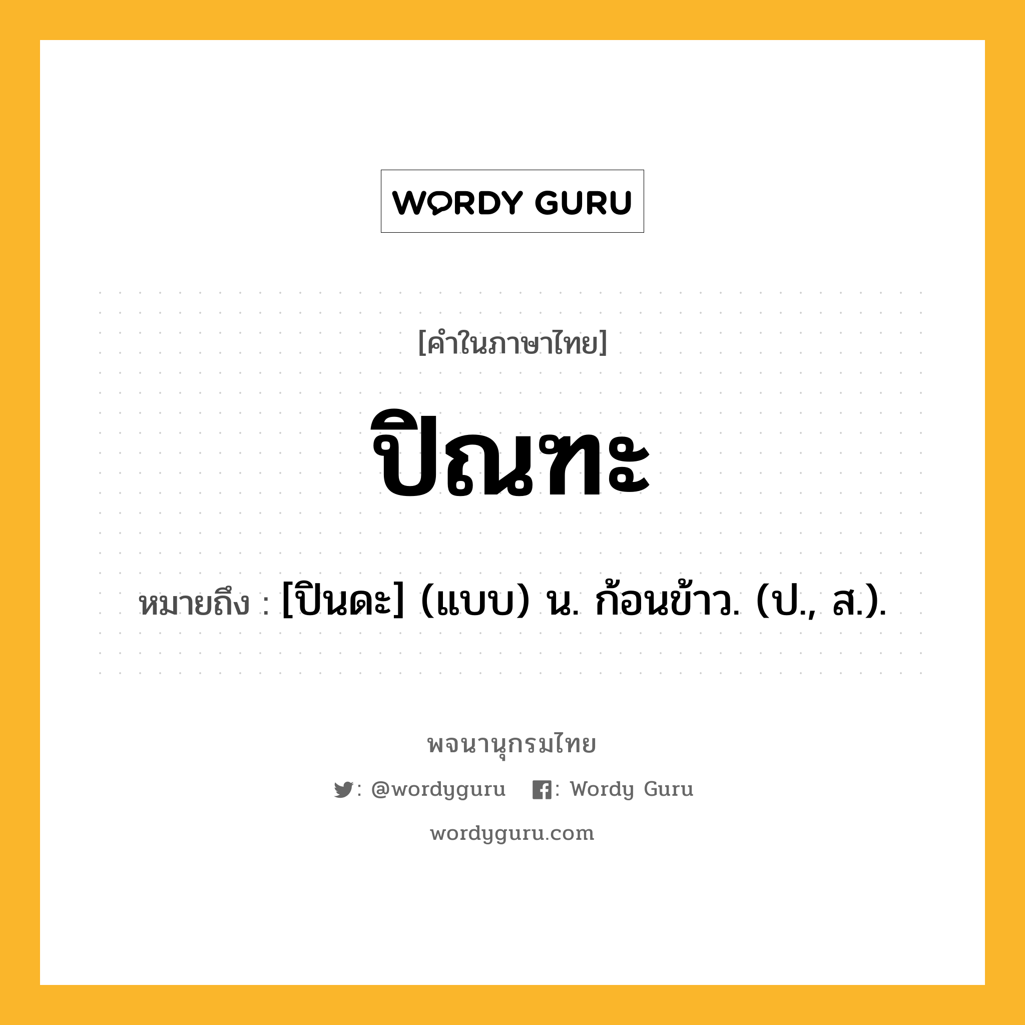 ปิณฑะ ความหมาย หมายถึงอะไร?, คำในภาษาไทย ปิณฑะ หมายถึง [ปินดะ] (แบบ) น. ก้อนข้าว. (ป., ส.).