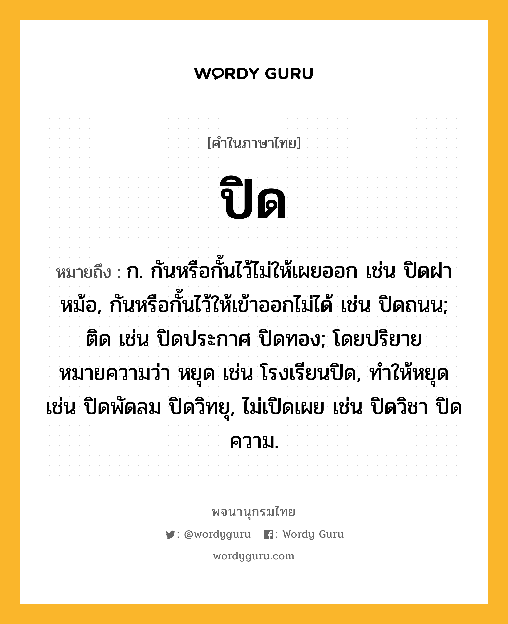 ปิด หมายถึงอะไร?, คำในภาษาไทย ปิด หมายถึง ก. กันหรือกั้นไว้ไม่ให้เผยออก เช่น ปิดฝาหม้อ, กันหรือกั้นไว้ให้เข้าออกไม่ได้ เช่น ปิดถนน; ติด เช่น ปิดประกาศ ปิดทอง; โดยปริยายหมายความว่า หยุด เช่น โรงเรียนปิด, ทําให้หยุด เช่น ปิดพัดลม ปิดวิทยุ, ไม่เปิดเผย เช่น ปิดวิชา ปิดความ.