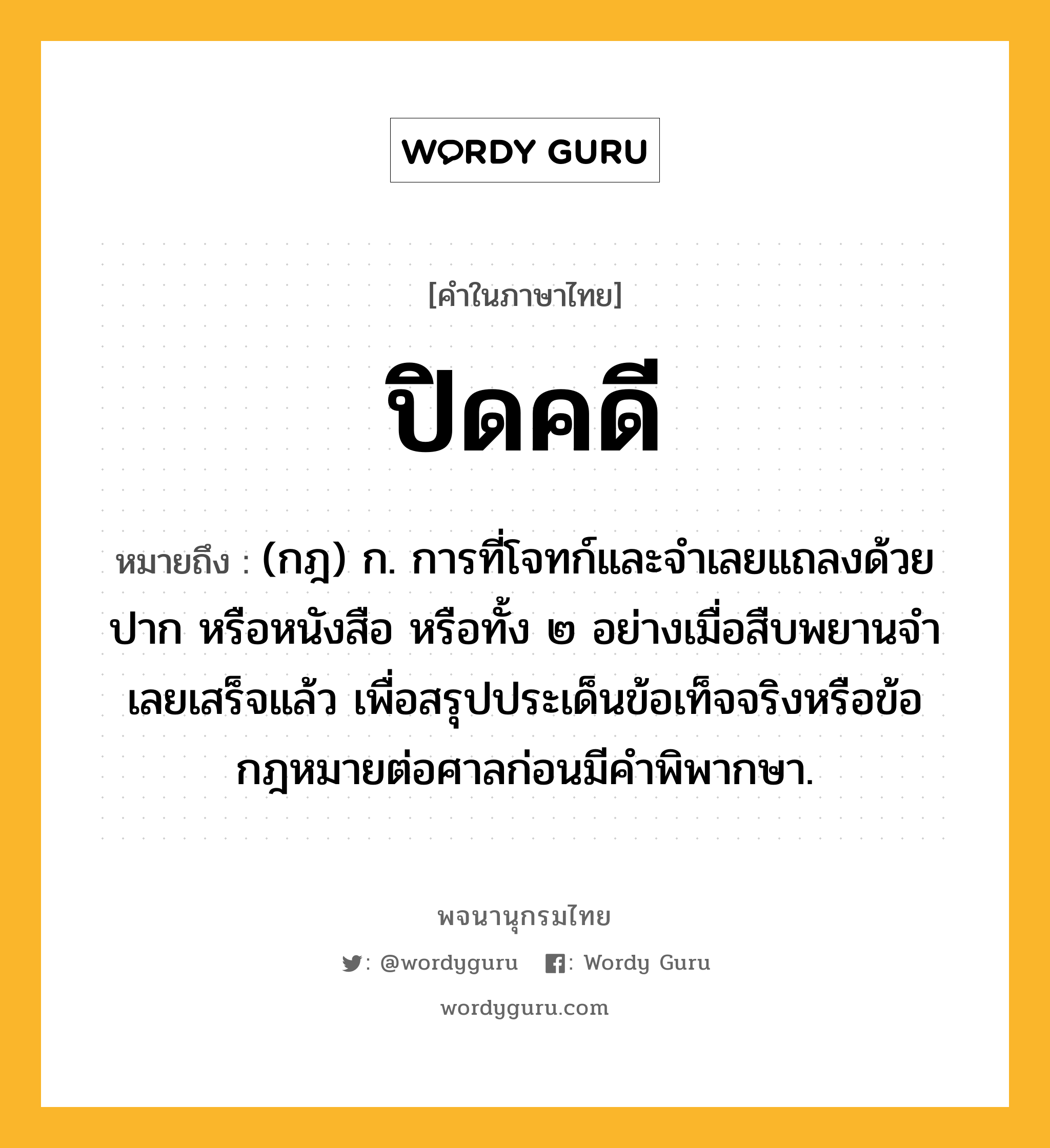 ปิดคดี หมายถึงอะไร?, คำในภาษาไทย ปิดคดี หมายถึง (กฎ) ก. การที่โจทก์และจําเลยแถลงด้วยปาก หรือหนังสือ หรือทั้ง ๒ อย่างเมื่อสืบพยานจําเลยเสร็จแล้ว เพื่อสรุปประเด็นข้อเท็จจริงหรือข้อกฎหมายต่อศาลก่อนมีคําพิพากษา.