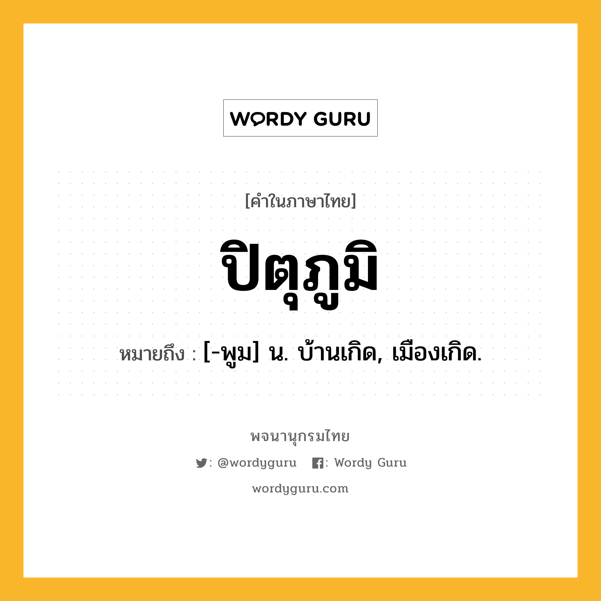 ปิตุภูมิ ความหมาย หมายถึงอะไร?, คำในภาษาไทย ปิตุภูมิ หมายถึง [-พูม] น. บ้านเกิด, เมืองเกิด.