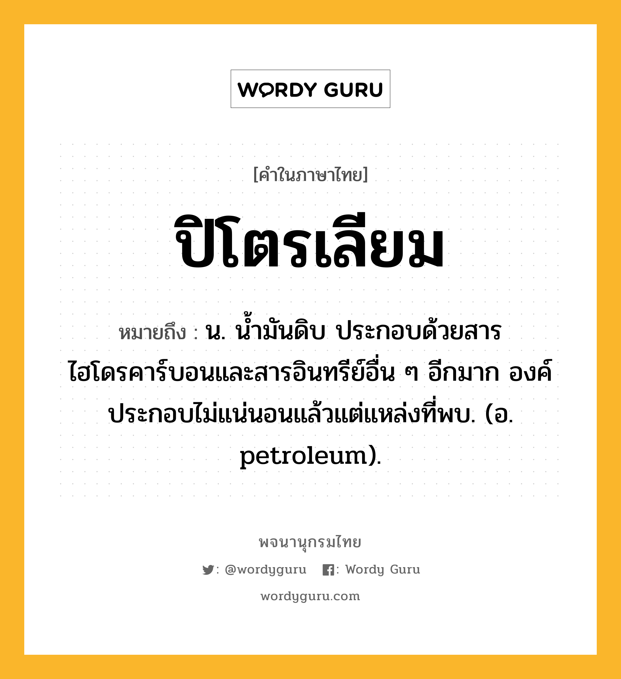 ปิโตรเลียม หมายถึงอะไร?, คำในภาษาไทย ปิโตรเลียม หมายถึง น. นํ้ามันดิบ ประกอบด้วยสารไฮโดรคาร์บอนและสารอินทรีย์อื่น ๆ อีกมาก องค์ประกอบไม่แน่นอนแล้วแต่แหล่งที่พบ. (อ. petroleum).