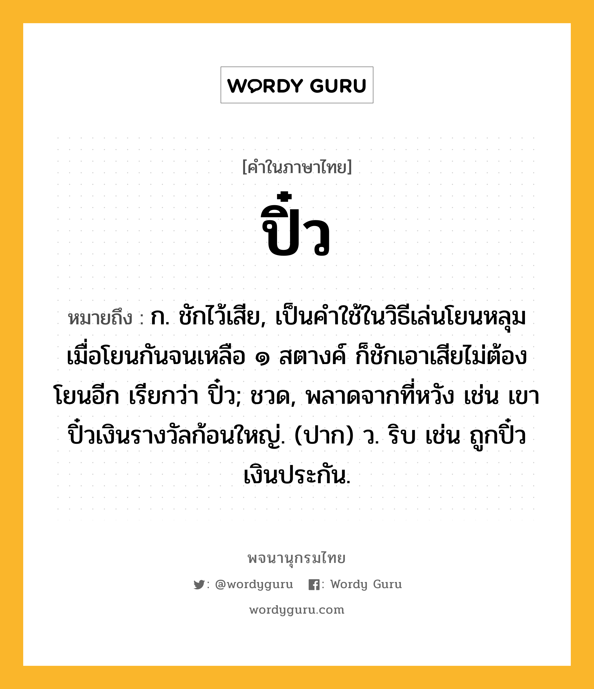 ปิ๋ว หมายถึงอะไร?, คำในภาษาไทย ปิ๋ว หมายถึง ก. ชักไว้เสีย, เป็นคําใช้ในวิธีเล่นโยนหลุม เมื่อโยนกันจนเหลือ ๑ สตางค์ ก็ชักเอาเสียไม่ต้องโยนอีก เรียกว่า ปิ๋ว; ชวด, พลาดจากที่หวัง เช่น เขาปิ๋วเงินรางวัลก้อนใหญ่. (ปาก) ว. ริบ เช่น ถูกปิ๋วเงินประกัน.