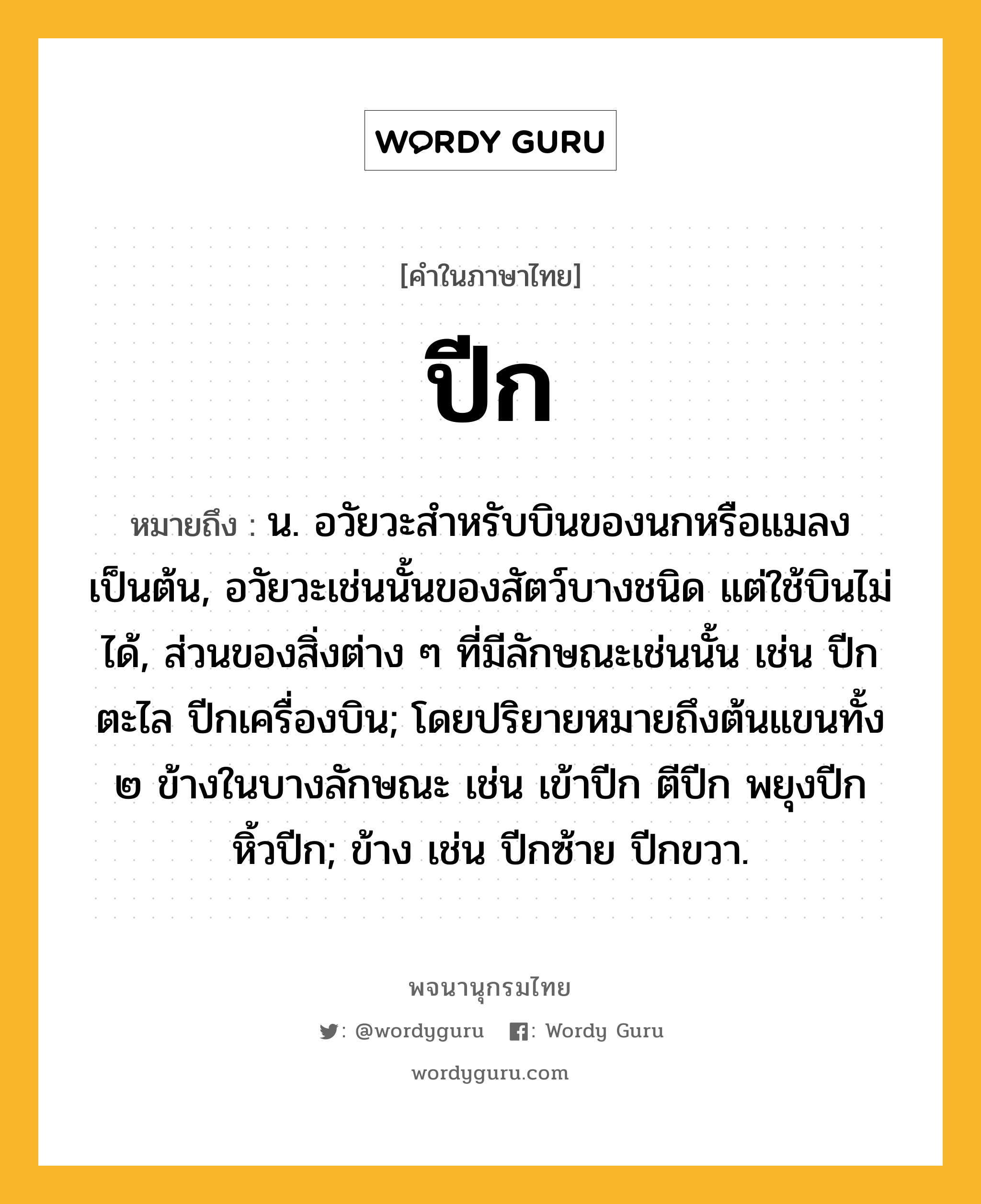 ปีก หมายถึงอะไร?, คำในภาษาไทย ปีก หมายถึง น. อวัยวะสําหรับบินของนกหรือแมลงเป็นต้น, อวัยวะเช่นนั้นของสัตว์บางชนิด แต่ใช้บินไม่ได้, ส่วนของสิ่งต่าง ๆ ที่มีลักษณะเช่นนั้น เช่น ปีกตะไล ปีกเครื่องบิน; โดยปริยายหมายถึงต้นแขนทั้ง ๒ ข้างในบางลักษณะ เช่น เข้าปีก ตีปีก พยุงปีก หิ้วปีก; ข้าง เช่น ปีกซ้าย ปีกขวา.