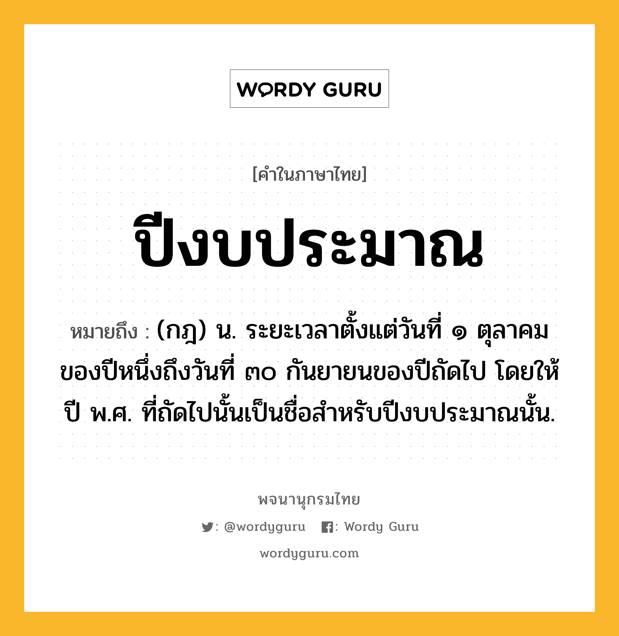 ปีงบประมาณ ความหมาย หมายถึงอะไร?, คำในภาษาไทย ปีงบประมาณ หมายถึง (กฎ) น. ระยะเวลาตั้งแต่วันที่ ๑ ตุลาคมของปีหนึ่งถึงวันที่ ๓๐ กันยายนของปีถัดไป โดยให้ปี พ.ศ. ที่ถัดไปนั้นเป็นชื่อสําหรับปีงบประมาณนั้น.