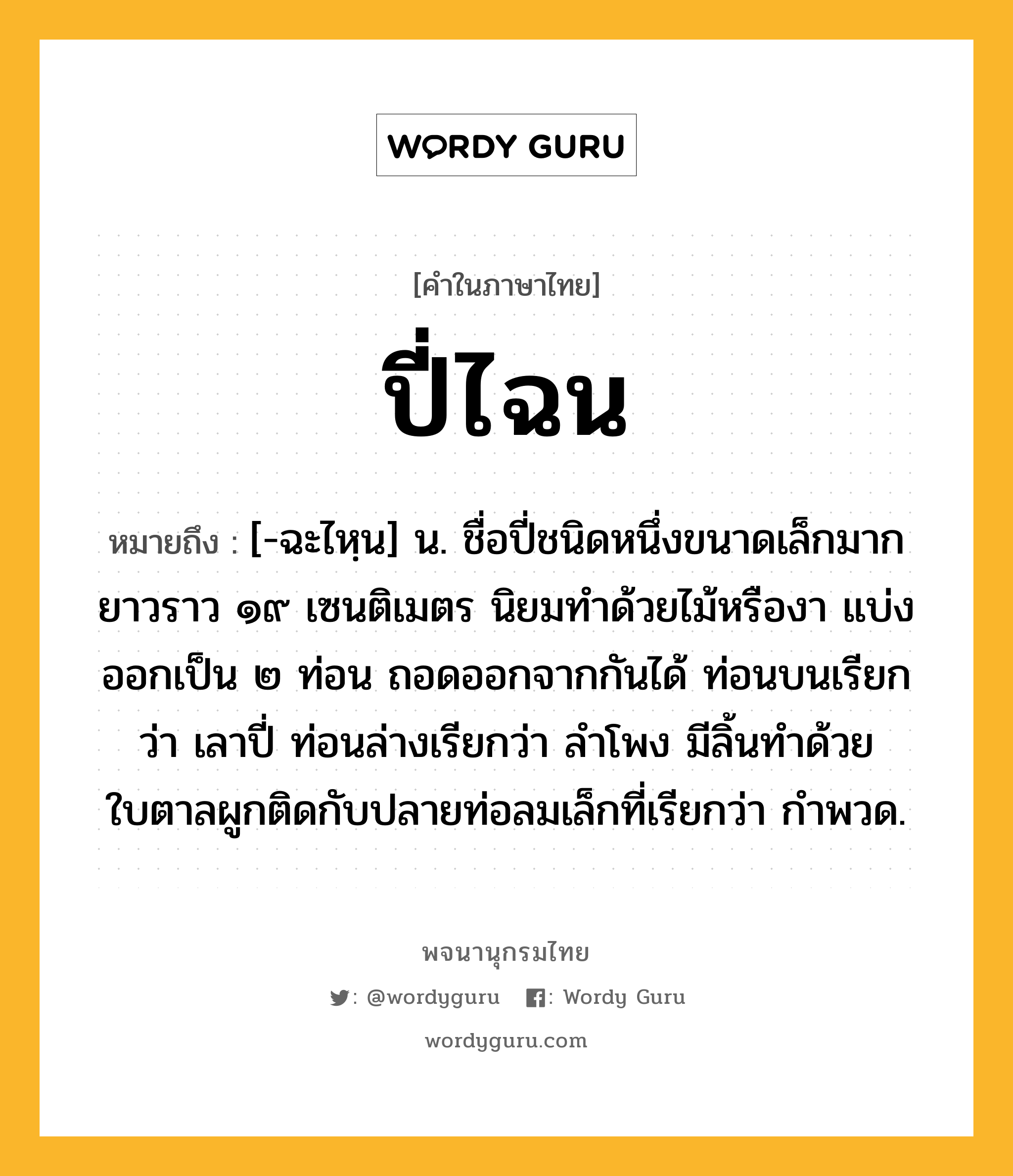 ปี่ไฉน หมายถึงอะไร?, คำในภาษาไทย ปี่ไฉน หมายถึง [-ฉะไหฺน] น. ชื่อปี่ชนิดหนึ่งขนาดเล็กมาก ยาวราว ๑๙ เซนติเมตร นิยมทำด้วยไม้หรืองา แบ่งออกเป็น ๒ ท่อน ถอดออกจากกันได้ ท่อนบนเรียกว่า เลาปี่ ท่อนล่างเรียกว่า ลำโพง มีลิ้นทำด้วยใบตาลผูกติดกับปลายท่อลมเล็กที่เรียกว่า กำพวด.