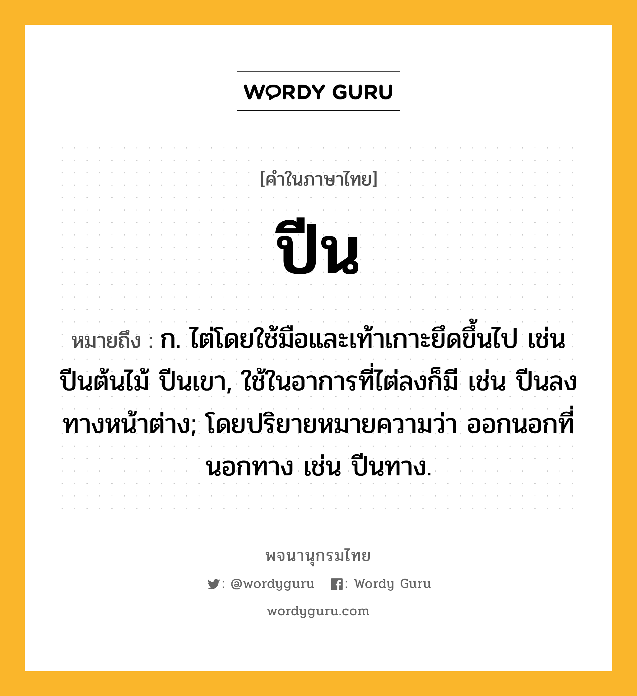 ปีน ความหมาย หมายถึงอะไร?, คำในภาษาไทย ปีน หมายถึง ก. ไต่โดยใช้มือและเท้าเกาะยึดขึ้นไป เช่น ปีนต้นไม้ ปีนเขา, ใช้ในอาการที่ไต่ลงก็มี เช่น ปีนลงทางหน้าต่าง; โดยปริยายหมายความว่า ออกนอกที่นอกทาง เช่น ปีนทาง.