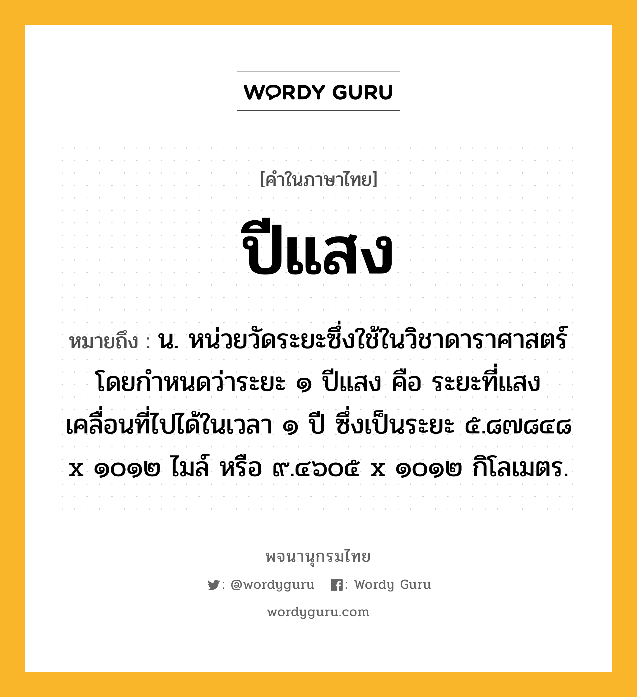 ปีแสง หมายถึงอะไร?, คำในภาษาไทย ปีแสง หมายถึง น. หน่วยวัดระยะซึ่งใช้ในวิชาดาราศาสตร์ โดยกําหนดว่าระยะ ๑ ปีแสง คือ ระยะที่แสงเคลื่อนที่ไปได้ในเวลา ๑ ปี ซึ่งเป็นระยะ ๕.๘๗๘๔๘ x ๑๐๑๒ ไมล์ หรือ ๙.๔๖๐๕ x ๑๐๑๒ กิโลเมตร.