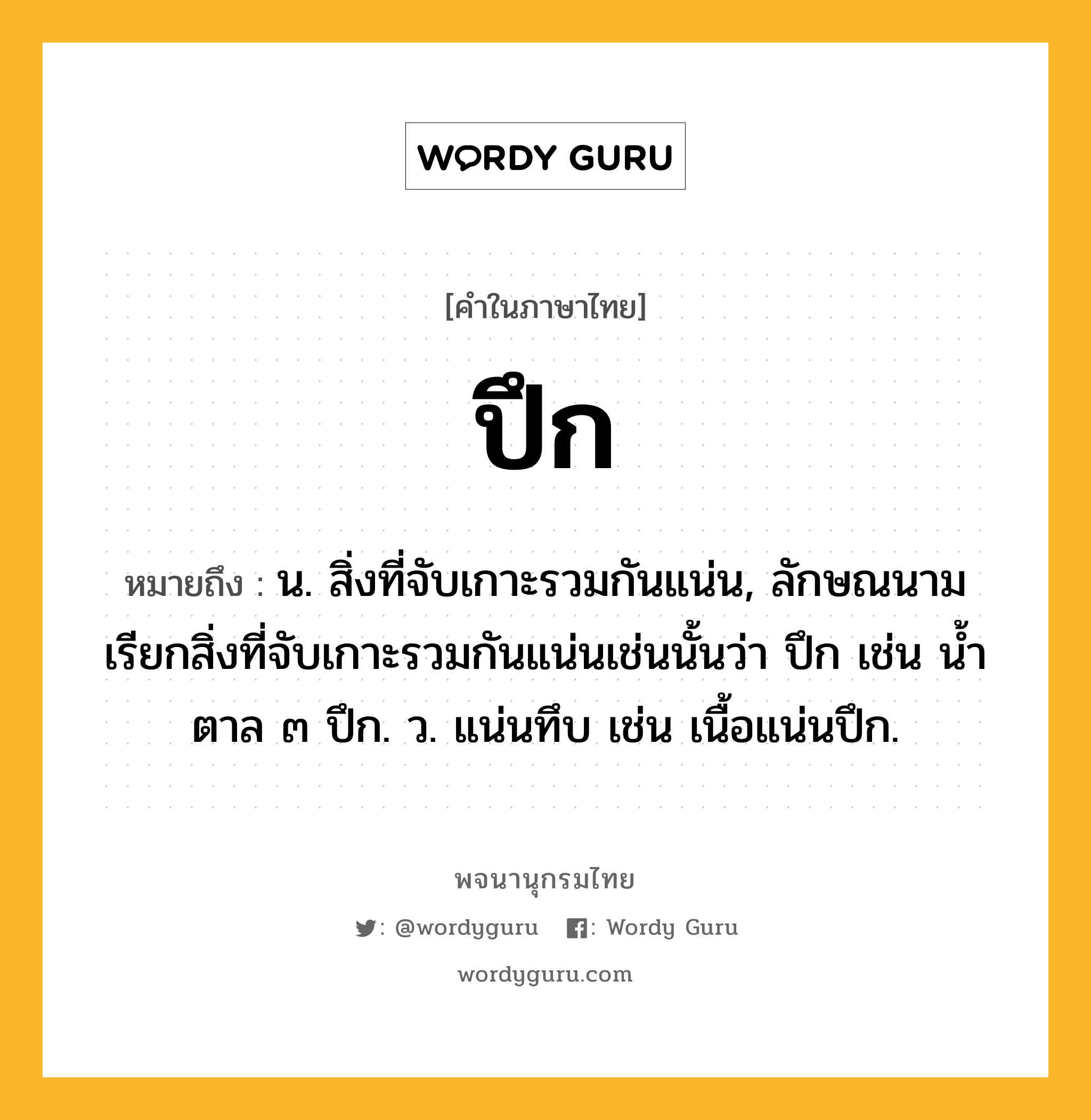 ปึก ความหมาย หมายถึงอะไร?, คำในภาษาไทย ปึก หมายถึง น. สิ่งที่จับเกาะรวมกันแน่น, ลักษณนามเรียกสิ่งที่จับเกาะรวมกันแน่นเช่นนั้นว่า ปึก เช่น นํ้าตาล ๓ ปึก. ว. แน่นทึบ เช่น เนื้อแน่นปึก.