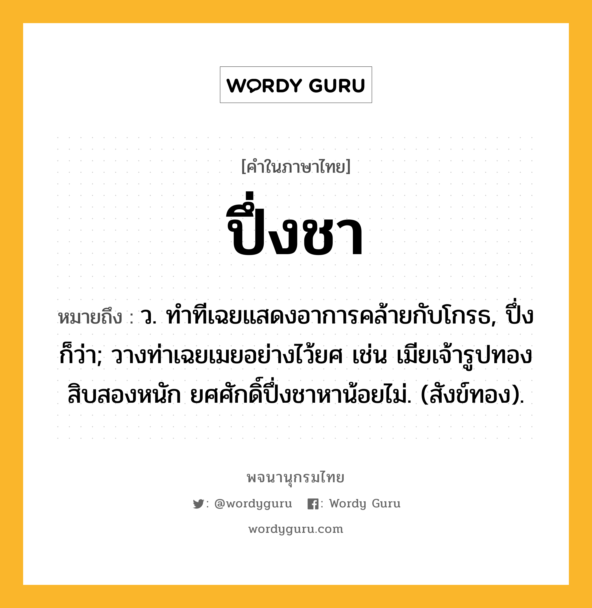 ปึ่งชา หมายถึงอะไร?, คำในภาษาไทย ปึ่งชา หมายถึง ว. ทําทีเฉยแสดงอาการคล้ายกับโกรธ, ปึ่ง ก็ว่า; วางท่าเฉยเมยอย่างไว้ยศ เช่น เมียเจ้ารูปทองสิบสองหนัก ยศศักดิ์ปึ่งชาหาน้อยไม่. (สังข์ทอง).