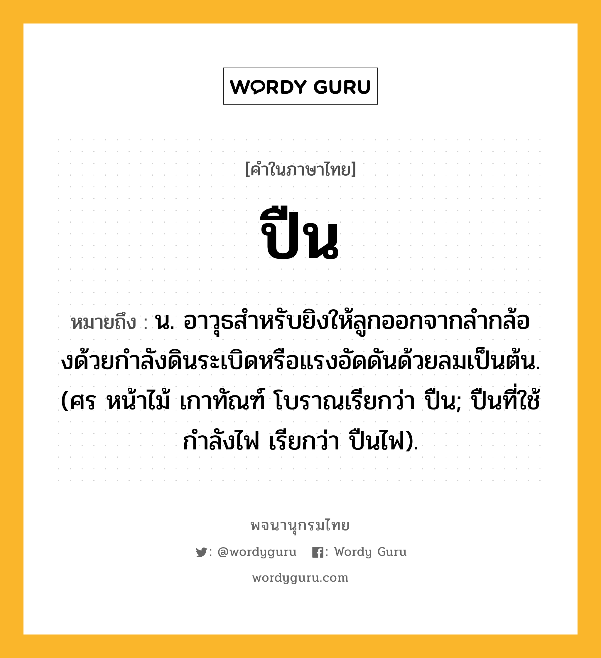 ปืน หมายถึงอะไร?, คำในภาษาไทย ปืน หมายถึง น. อาวุธสําหรับยิงให้ลูกออกจากลํากล้องด้วยกําลังดินระเบิดหรือแรงอัดดันด้วยลมเป็นต้น. (ศร หน้าไม้ เกาทัณฑ์ โบราณเรียกว่า ปืน; ปืนที่ใช้กําลังไฟ เรียกว่า ปืนไฟ).