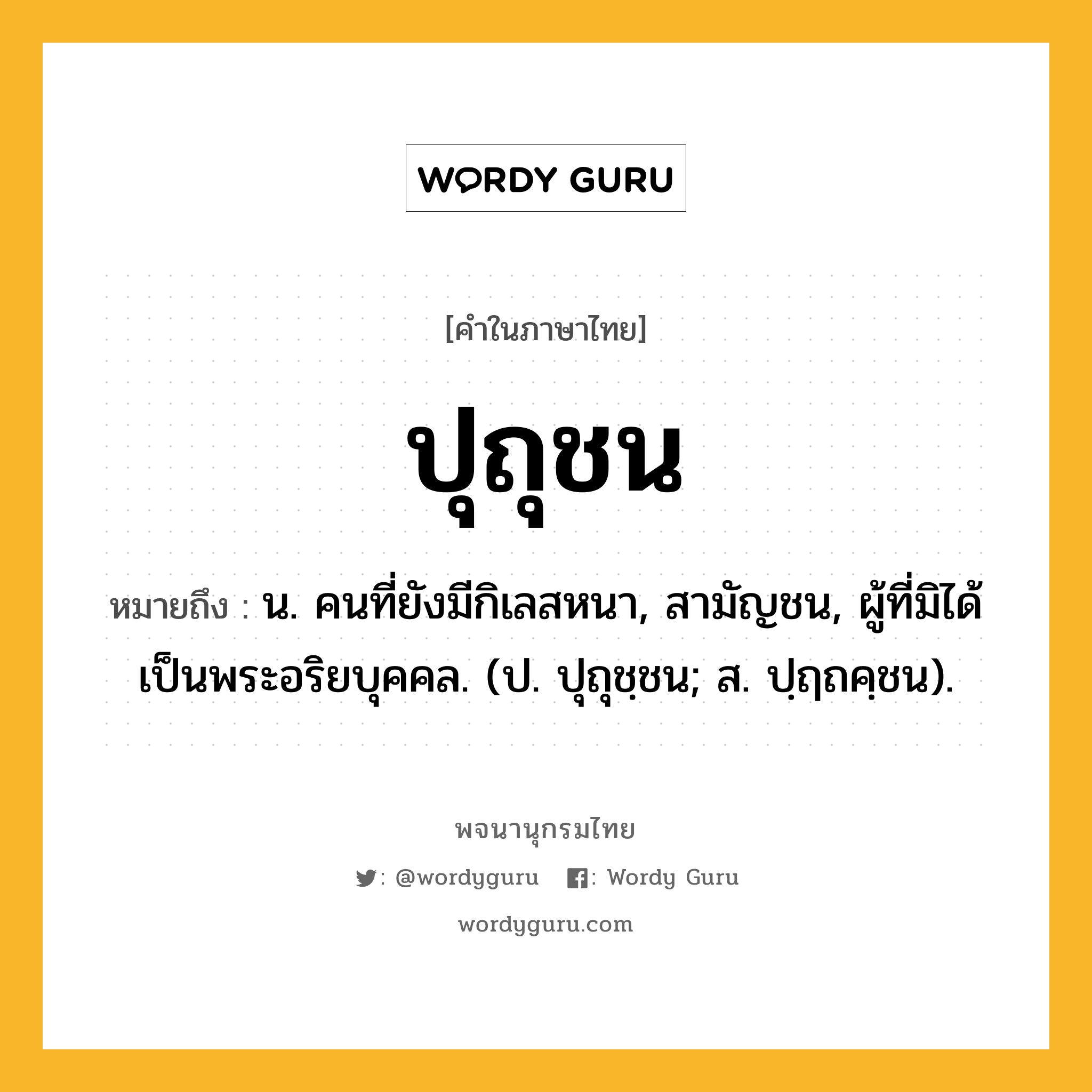 ปุถุชน หมายถึงอะไร?, คำในภาษาไทย ปุถุชน หมายถึง น. คนที่ยังมีกิเลสหนา, สามัญชน, ผู้ที่มิได้เป็นพระอริยบุคคล. (ป. ปุถุชฺชน; ส. ปฺฤถคฺชน).