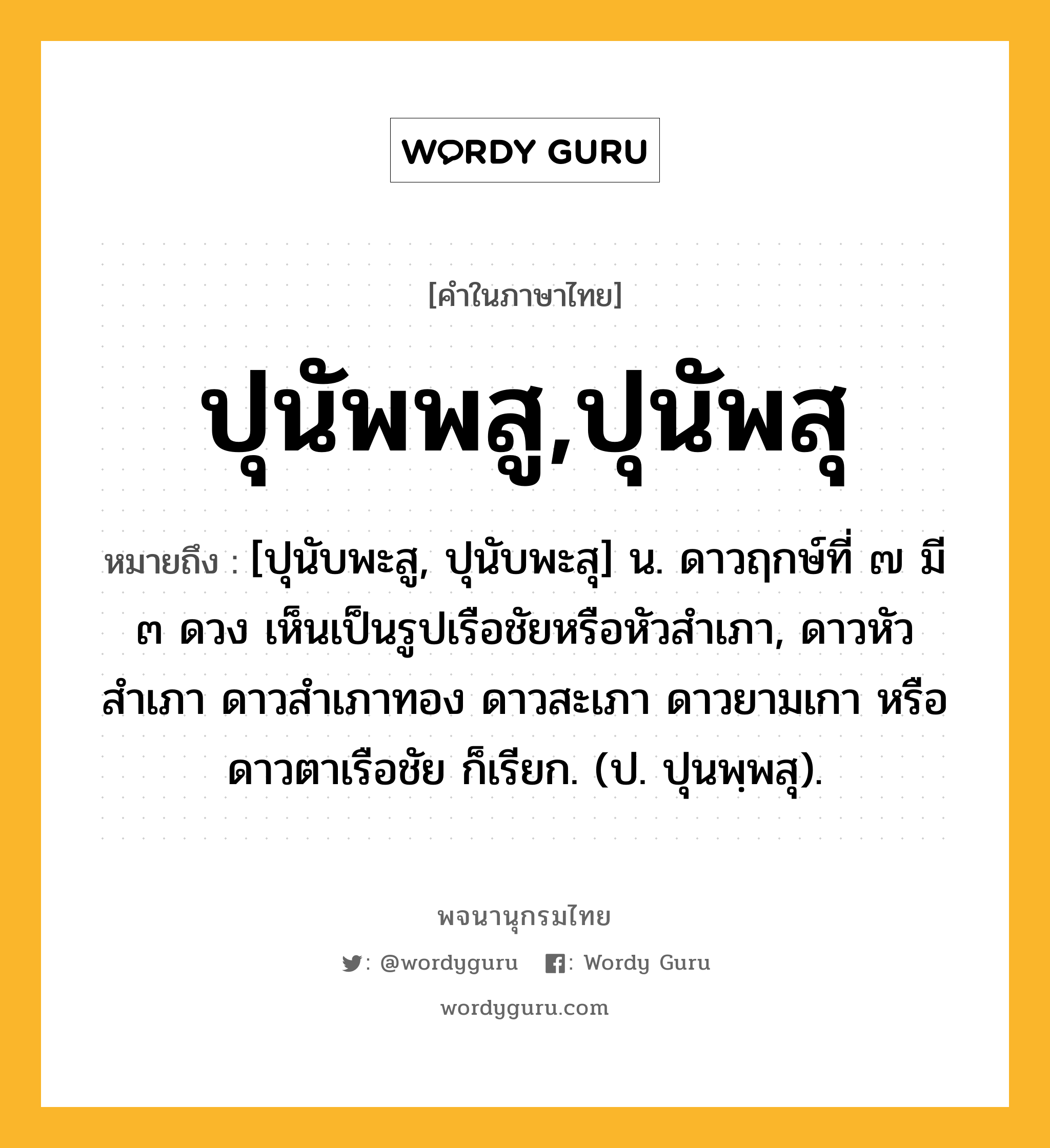 ปุนัพพสู,ปุนัพสุ หมายถึงอะไร?, คำในภาษาไทย ปุนัพพสู,ปุนัพสุ หมายถึง [ปุนับพะสู, ปุนับพะสุ] น. ดาวฤกษ์ที่ ๗ มี ๓ ดวง เห็นเป็นรูปเรือชัยหรือหัวสําเภา, ดาวหัวสําเภา ดาวสําเภาทอง ดาวสะเภา ดาวยามเกา หรือ ดาวตาเรือชัย ก็เรียก. (ป. ปุนพฺพสุ).