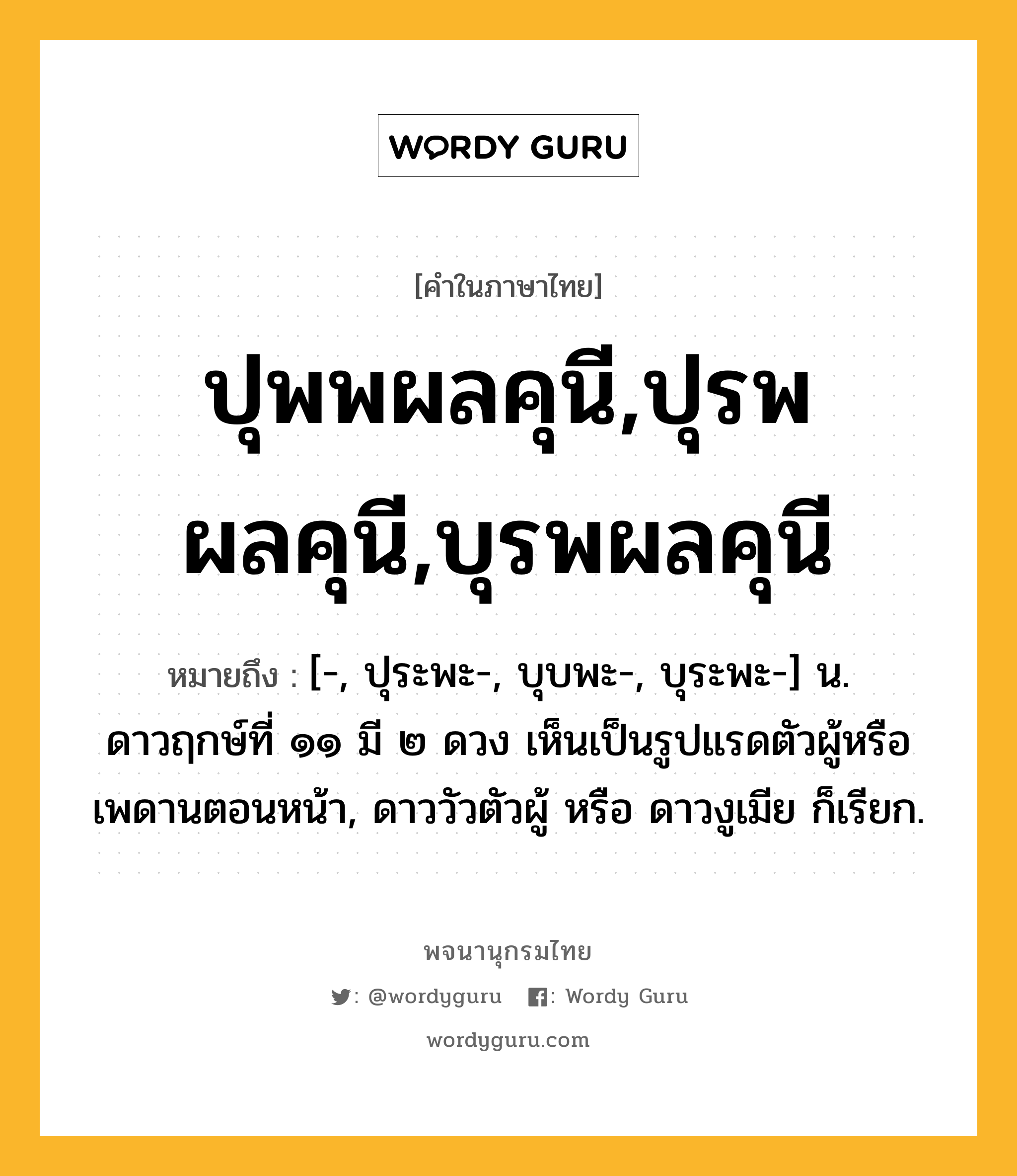 ปุพพผลคุนี,ปุรพผลคุนี,บุรพผลคุนี หมายถึงอะไร?, คำในภาษาไทย ปุพพผลคุนี,ปุรพผลคุนี,บุรพผลคุนี หมายถึง [-, ปุระพะ-, บุบพะ-, บุระพะ-] น. ดาวฤกษ์ที่ ๑๑ มี ๒ ดวง เห็นเป็นรูปแรดตัวผู้หรือเพดานตอนหน้า, ดาววัวตัวผู้ หรือ ดาวงูเมีย ก็เรียก.