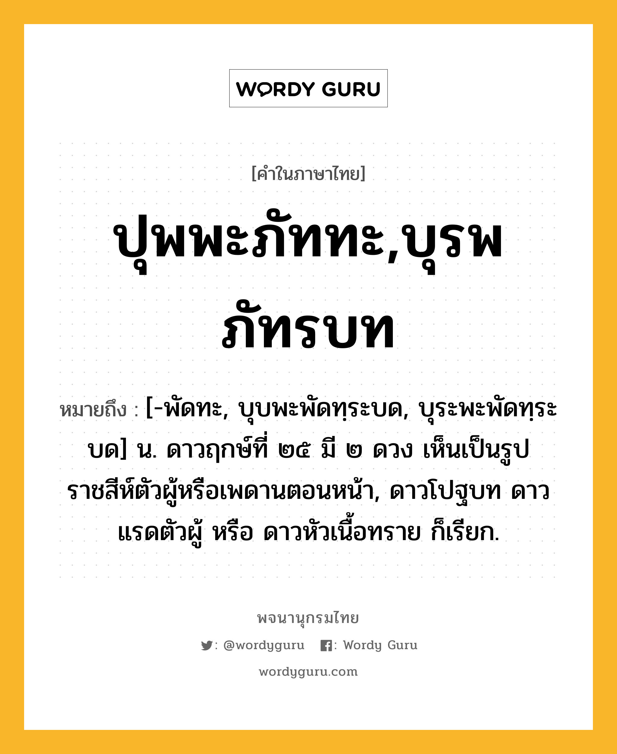 ปุพพะภัททะ,บุรพภัทรบท หมายถึงอะไร?, คำในภาษาไทย ปุพพะภัททะ,บุรพภัทรบท หมายถึง [-พัดทะ, บุบพะพัดทฺระบด, บุระพะพัดทฺระบด] น. ดาวฤกษ์ที่ ๒๕ มี ๒ ดวง เห็นเป็นรูปราชสีห์ตัวผู้หรือเพดานตอนหน้า, ดาวโปฐบท ดาวแรดตัวผู้ หรือ ดาวหัวเนื้อทราย ก็เรียก.