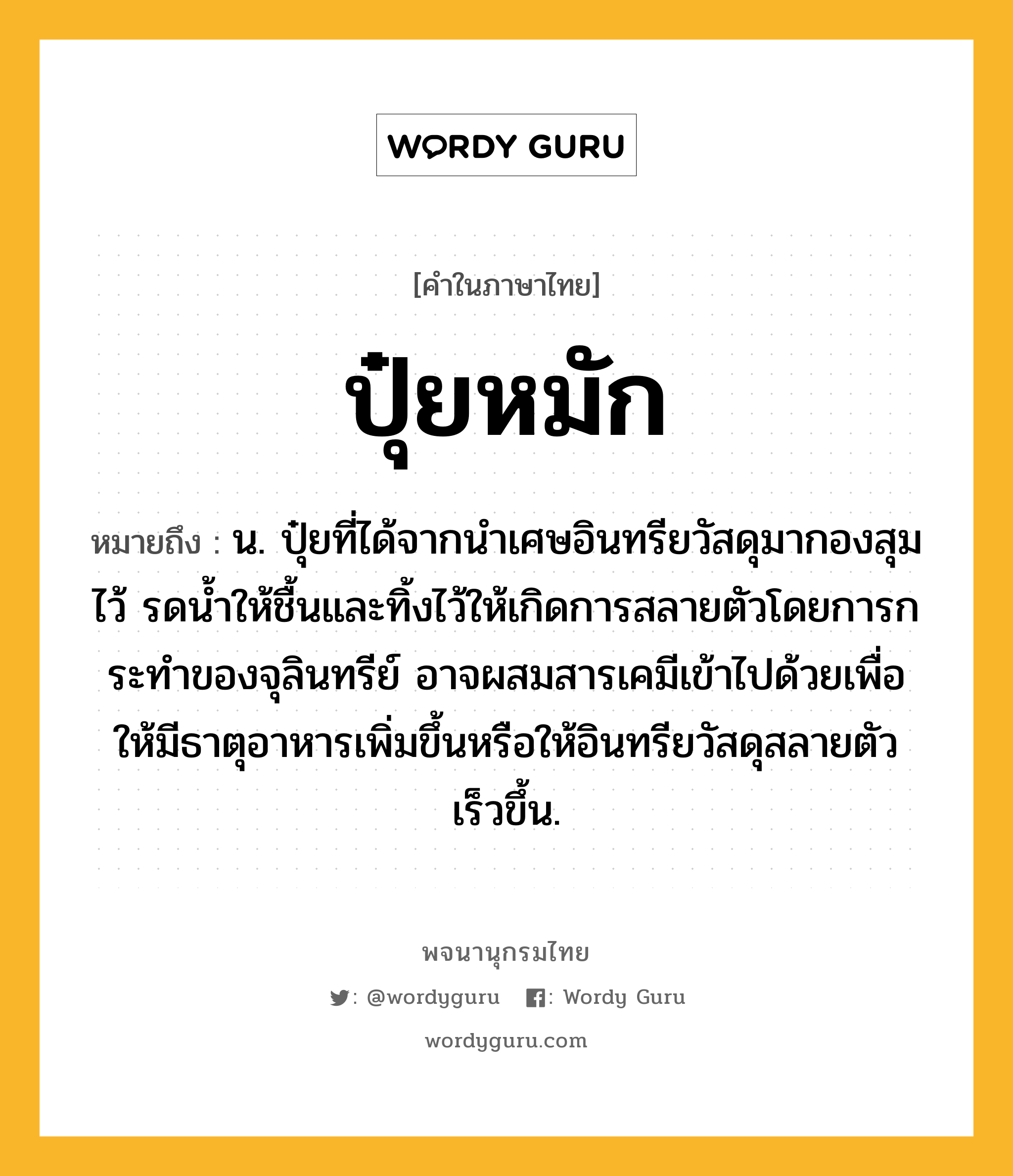 ปุ๋ยหมัก หมายถึงอะไร?, คำในภาษาไทย ปุ๋ยหมัก หมายถึง น. ปุ๋ยที่ได้จากนำเศษอินทรียวัสดุมากองสุมไว้ รดน้ำให้ชื้นและทิ้งไว้ให้เกิดการสลายตัวโดยการกระทำของจุลินทรีย์ อาจผสมสารเคมีเข้าไปด้วยเพื่อให้มีธาตุอาหารเพิ่มขึ้นหรือให้อินทรียวัสดุสลายตัวเร็วขึ้น.