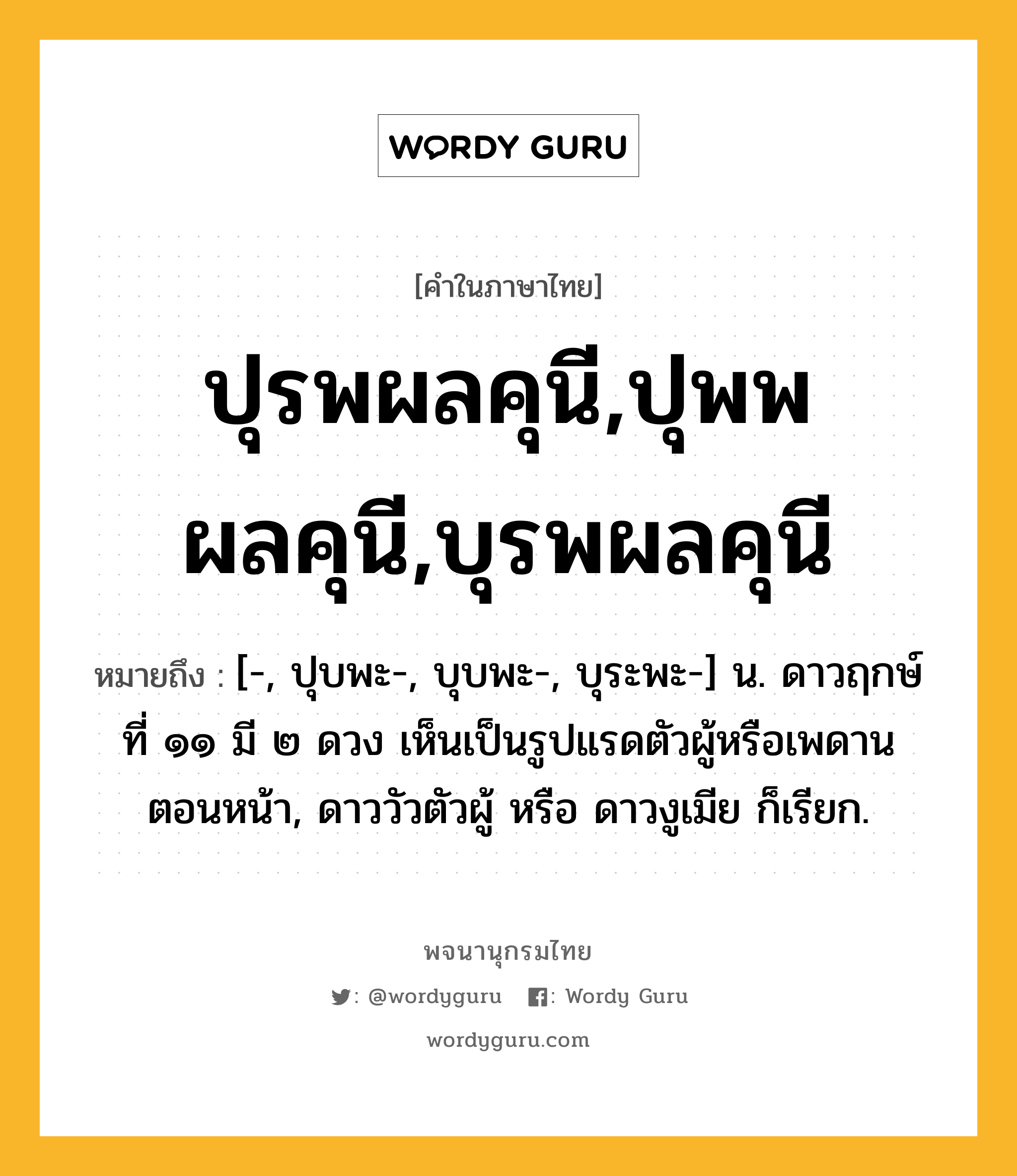 ปุรพผลคุนี,ปุพพผลคุนี,บุรพผลคุนี หมายถึงอะไร?, คำในภาษาไทย ปุรพผลคุนี,ปุพพผลคุนี,บุรพผลคุนี หมายถึง [-, ปุบพะ-, บุบพะ-, บุระพะ-] น. ดาวฤกษ์ที่ ๑๑ มี ๒ ดวง เห็นเป็นรูปแรดตัวผู้หรือเพดานตอนหน้า, ดาววัวตัวผู้ หรือ ดาวงูเมีย ก็เรียก.