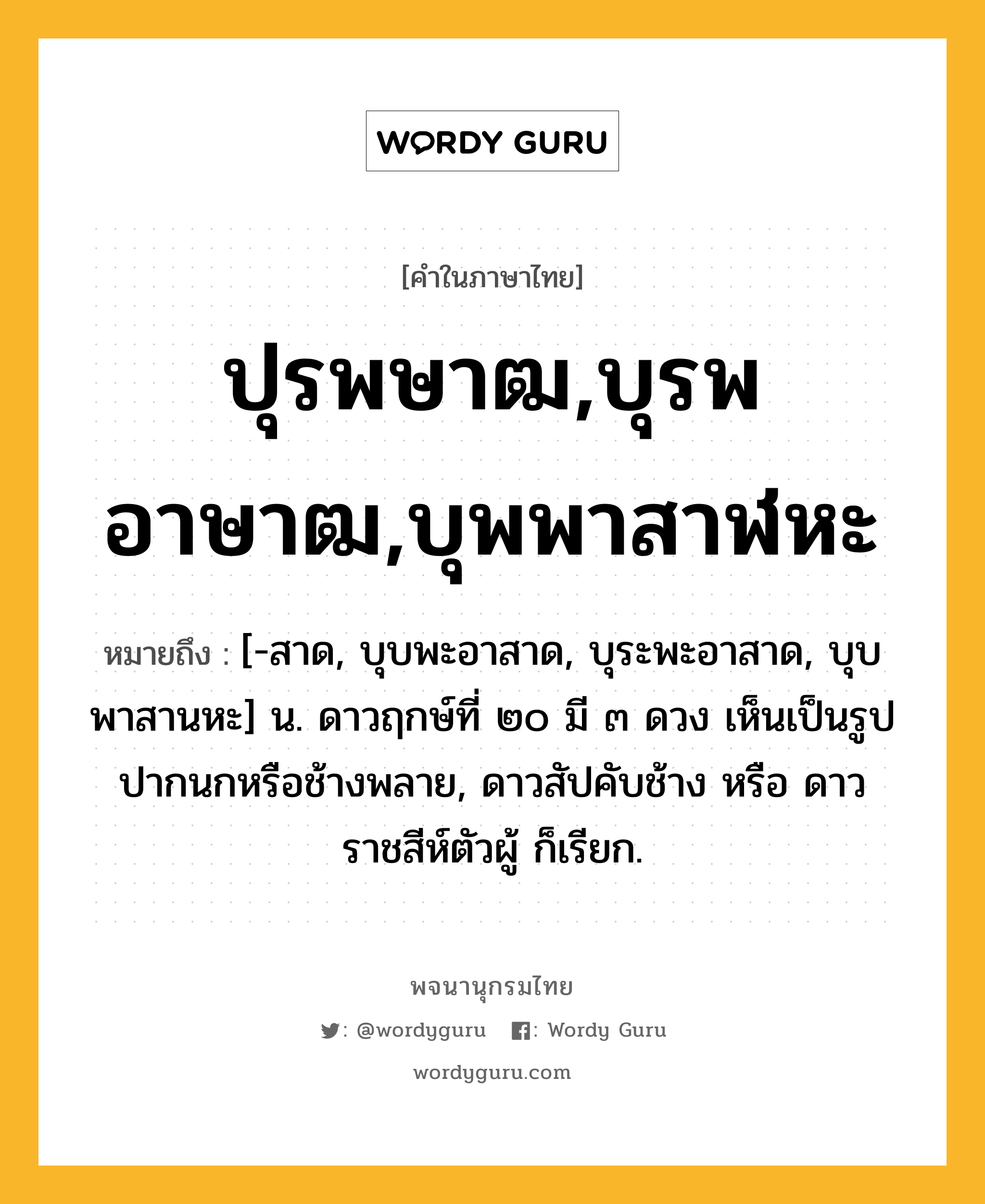 ปุรพษาฒ,บุรพอาษาฒ,บุพพาสาฬหะ หมายถึงอะไร?, คำในภาษาไทย ปุรพษาฒ,บุรพอาษาฒ,บุพพาสาฬหะ หมายถึง [-สาด, บุบพะอาสาด, บุระพะอาสาด, บุบพาสานหะ] น. ดาวฤกษ์ที่ ๒๐ มี ๓ ดวง เห็นเป็นรูปปากนกหรือช้างพลาย, ดาวสัปคับช้าง หรือ ดาวราชสีห์ตัวผู้ ก็เรียก.