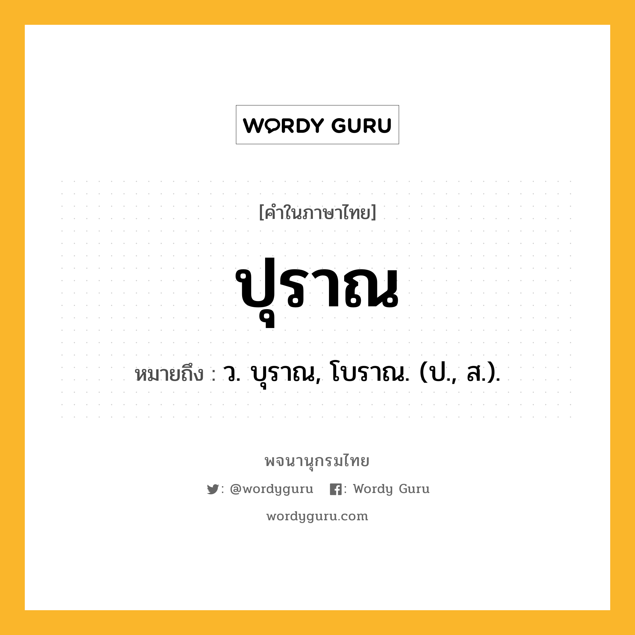 ปุราณ หมายถึงอะไร?, คำในภาษาไทย ปุราณ หมายถึง ว. บุราณ, โบราณ. (ป., ส.).