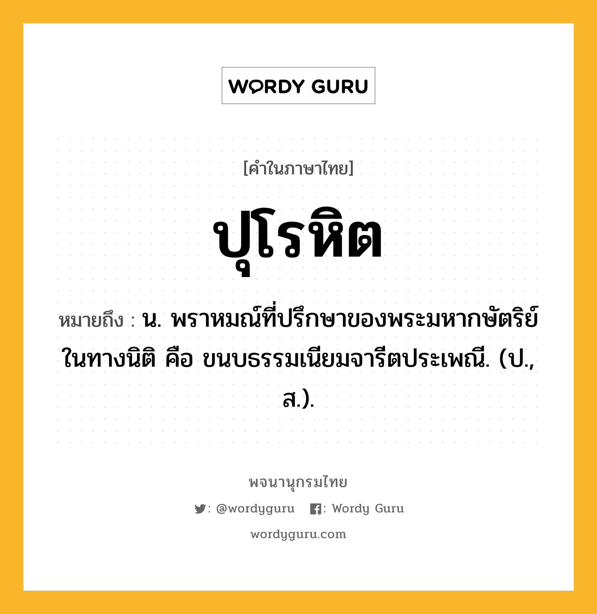 ปุโรหิต หมายถึงอะไร?, คำในภาษาไทย ปุโรหิต หมายถึง น. พราหมณ์ที่ปรึกษาของพระมหากษัตริย์ในทางนิติ คือ ขนบธรรมเนียมจารีตประเพณี. (ป., ส.).