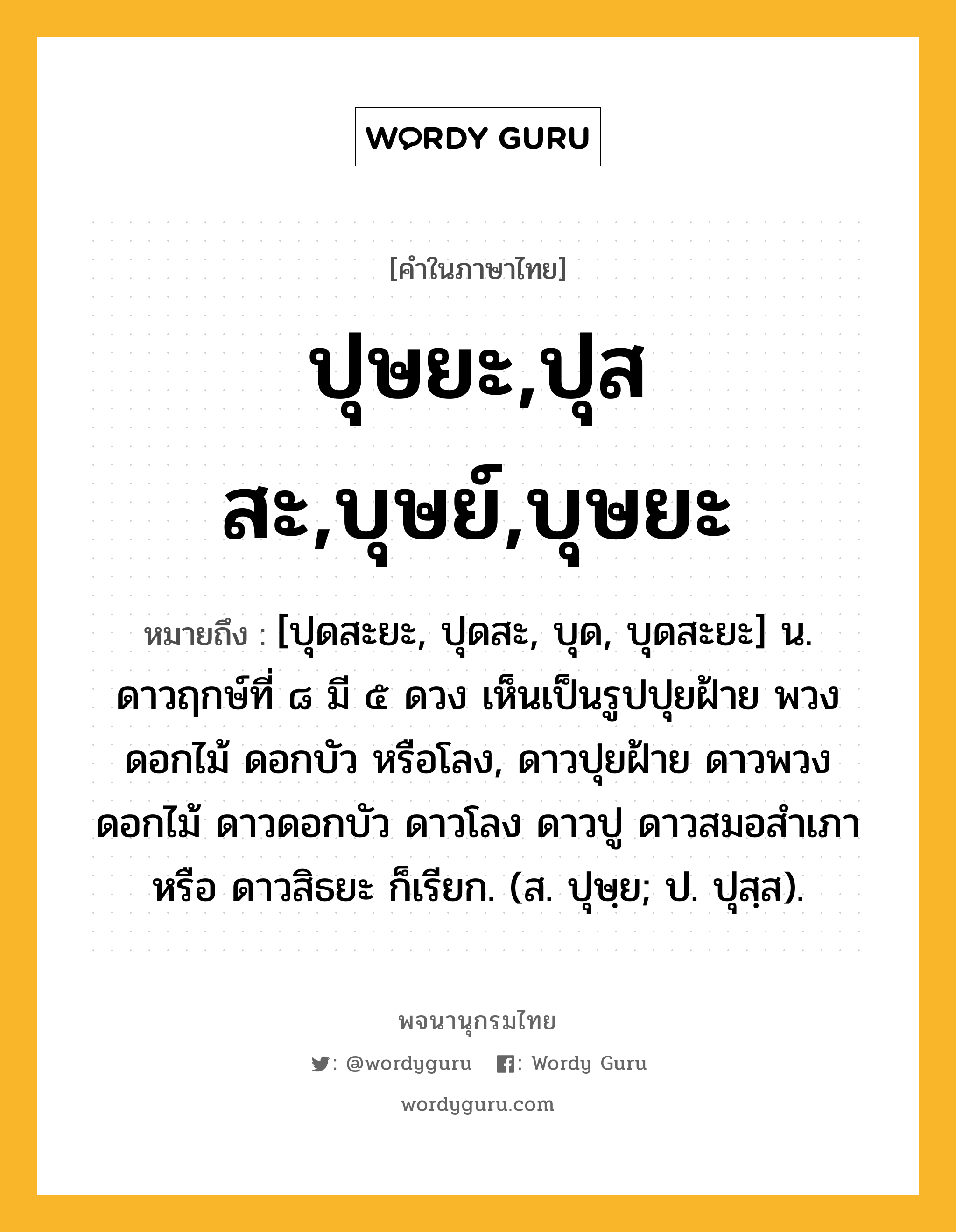 ปุษยะ,ปุสสะ,บุษย์,บุษยะ หมายถึงอะไร?, คำในภาษาไทย ปุษยะ,ปุสสะ,บุษย์,บุษยะ หมายถึง [ปุดสะยะ, ปุดสะ, บุด, บุดสะยะ] น. ดาวฤกษ์ที่ ๘ มี ๕ ดวง เห็นเป็นรูปปุยฝ้าย พวงดอกไม้ ดอกบัว หรือโลง, ดาวปุยฝ้าย ดาวพวงดอกไม้ ดาวดอกบัว ดาวโลง ดาวปู ดาวสมอสําเภา หรือ ดาวสิธยะ ก็เรียก. (ส. ปุษฺย; ป. ปุสฺส).