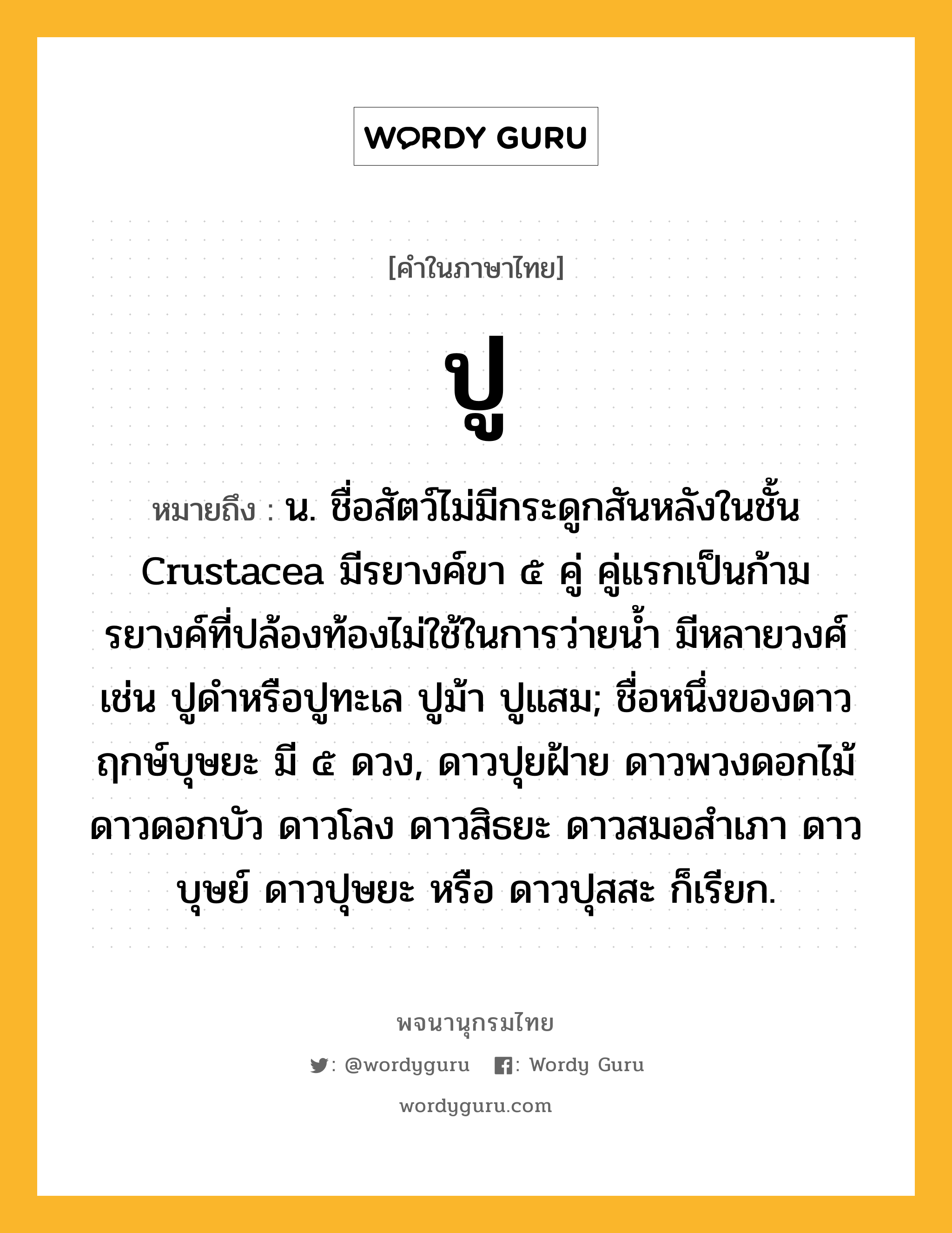 ปู หมายถึงอะไร?, คำในภาษาไทย ปู หมายถึง น. ชื่อสัตว์ไม่มีกระดูกสันหลังในชั้น Crustacea มีรยางค์ขา ๕ คู่ คู่แรกเป็นก้าม รยางค์ที่ปล้องท้องไม่ใช้ในการว่ายนํ้า มีหลายวงศ์ เช่น ปูดําหรือปูทะเล ปูม้า ปูแสม; ชื่อหนึ่งของดาวฤกษ์บุษยะ มี ๕ ดวง, ดาวปุยฝ้าย ดาวพวงดอกไม้ ดาวดอกบัว ดาวโลง ดาวสิธยะ ดาวสมอสําเภา ดาวบุษย์ ดาวปุษยะ หรือ ดาวปุสสะ ก็เรียก.