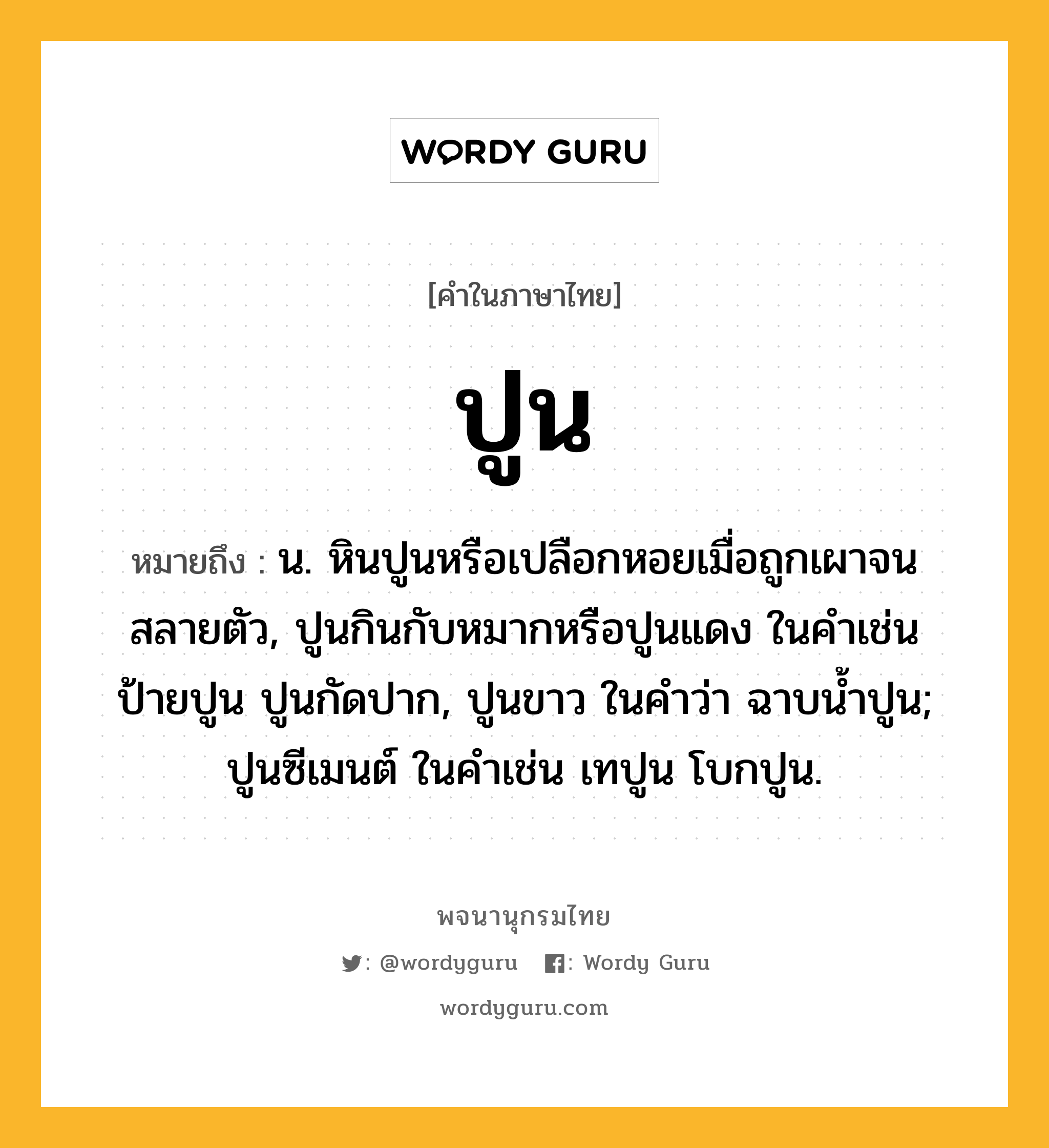 ปูน หมายถึงอะไร?, คำในภาษาไทย ปูน หมายถึง น. หินปูนหรือเปลือกหอยเมื่อถูกเผาจนสลายตัว, ปูนกินกับหมากหรือปูนแดง ในคําเช่น ป้ายปูน ปูนกัดปาก, ปูนขาว ในคําว่า ฉาบนํ้าปูน; ปูนซีเมนต์ ในคําเช่น เทปูน โบกปูน.