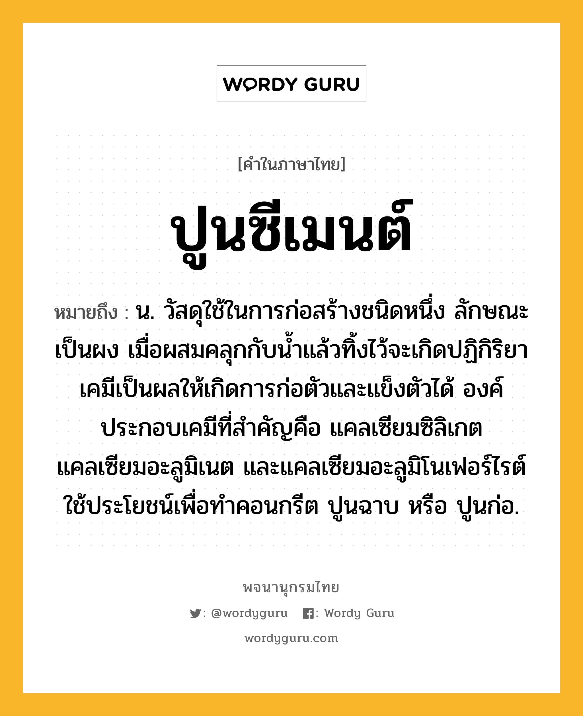 ปูนซีเมนต์ หมายถึงอะไร?, คำในภาษาไทย ปูนซีเมนต์ หมายถึง น. วัสดุใช้ในการก่อสร้างชนิดหนึ่ง ลักษณะเป็นผง เมื่อผสมคลุกกับนํ้าแล้วทิ้งไว้จะเกิดปฏิกิริยาเคมีเป็นผลให้เกิดการก่อตัวและแข็งตัวได้ องค์ประกอบเคมีที่สําคัญคือ แคลเซียมซิลิเกต แคลเซียมอะลูมิเนต และแคลเซียมอะลูมิโนเฟอร์ไรต์ ใช้ประโยชน์เพื่อทําคอนกรีต ปูนฉาบ หรือ ปูนก่อ.