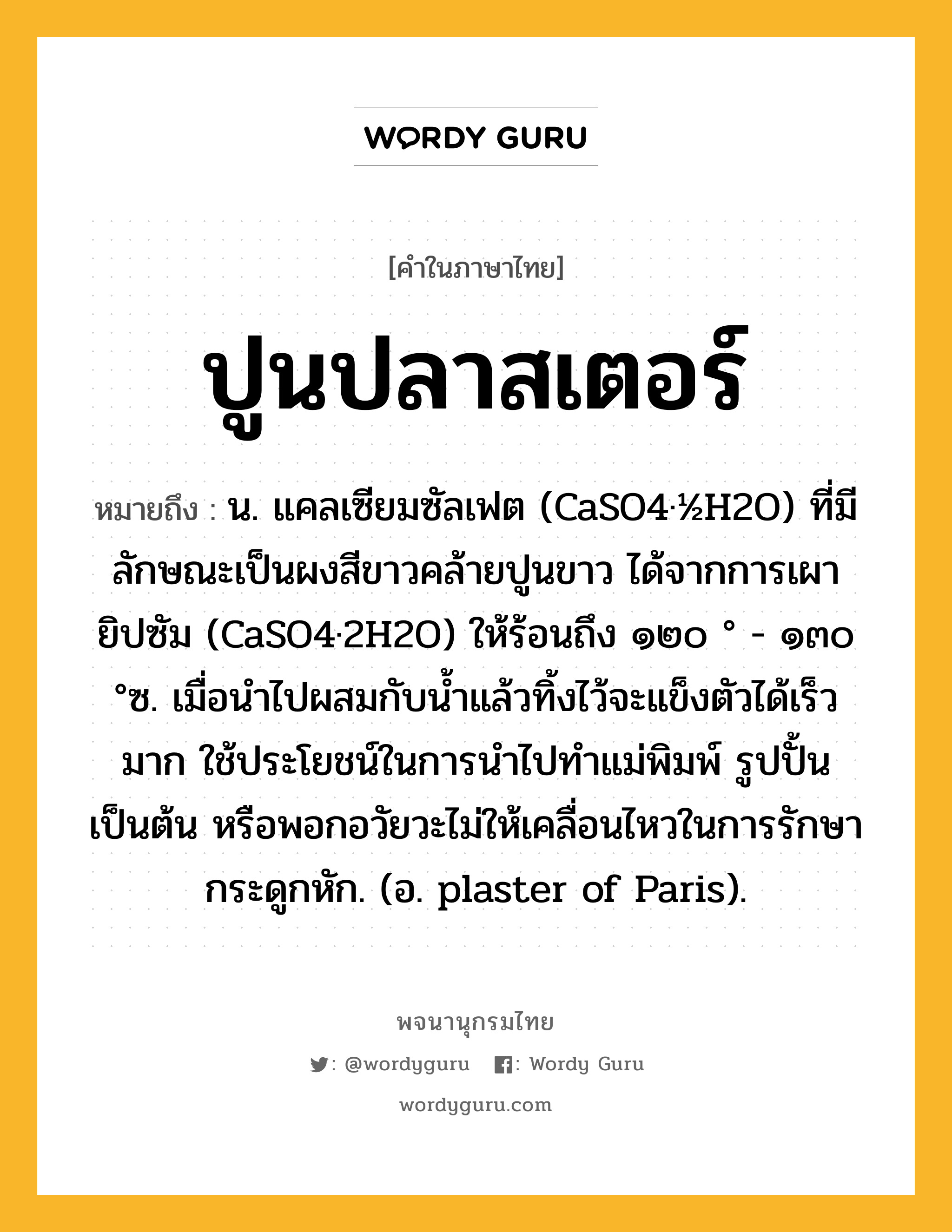 ปูนปลาสเตอร์ ความหมาย หมายถึงอะไร?, คำในภาษาไทย ปูนปลาสเตอร์ หมายถึง น. แคลเซียมซัลเฟต (CaSO4·½H2O) ที่มีลักษณะเป็นผงสีขาวคล้ายปูนขาว ได้จากการเผายิปซัม (CaSO4·2H2O) ให้ร้อนถึง ๑๒๐ ° - ๑๓๐ °ซ. เมื่อนําไปผสมกับนํ้าแล้วทิ้งไว้จะแข็งตัวได้เร็วมาก ใช้ประโยชน์ในการนําไปทําแม่พิมพ์ รูปปั้น เป็นต้น หรือพอกอวัยวะไม่ให้เคลื่อนไหวในการรักษากระดูกหัก. (อ. plaster of Paris).