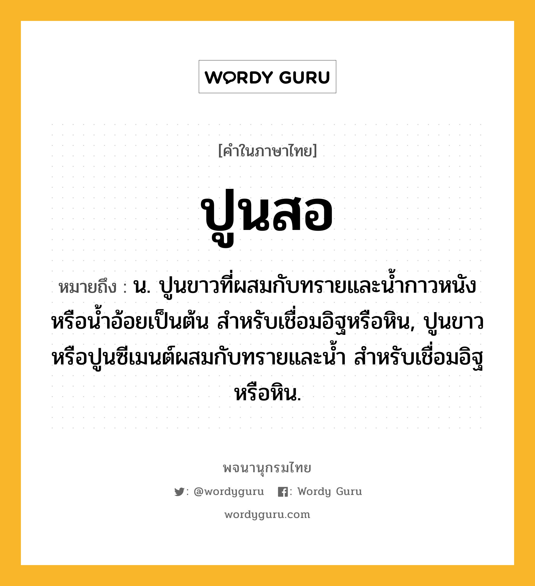 ปูนสอ หมายถึงอะไร?, คำในภาษาไทย ปูนสอ หมายถึง น. ปูนขาวที่ผสมกับทรายและนํ้ากาวหนังหรือนํ้าอ้อยเป็นต้น สําหรับเชื่อมอิฐหรือหิน, ปูนขาวหรือปูนซีเมนต์ผสมกับทรายและนํ้า สําหรับเชื่อมอิฐหรือหิน.