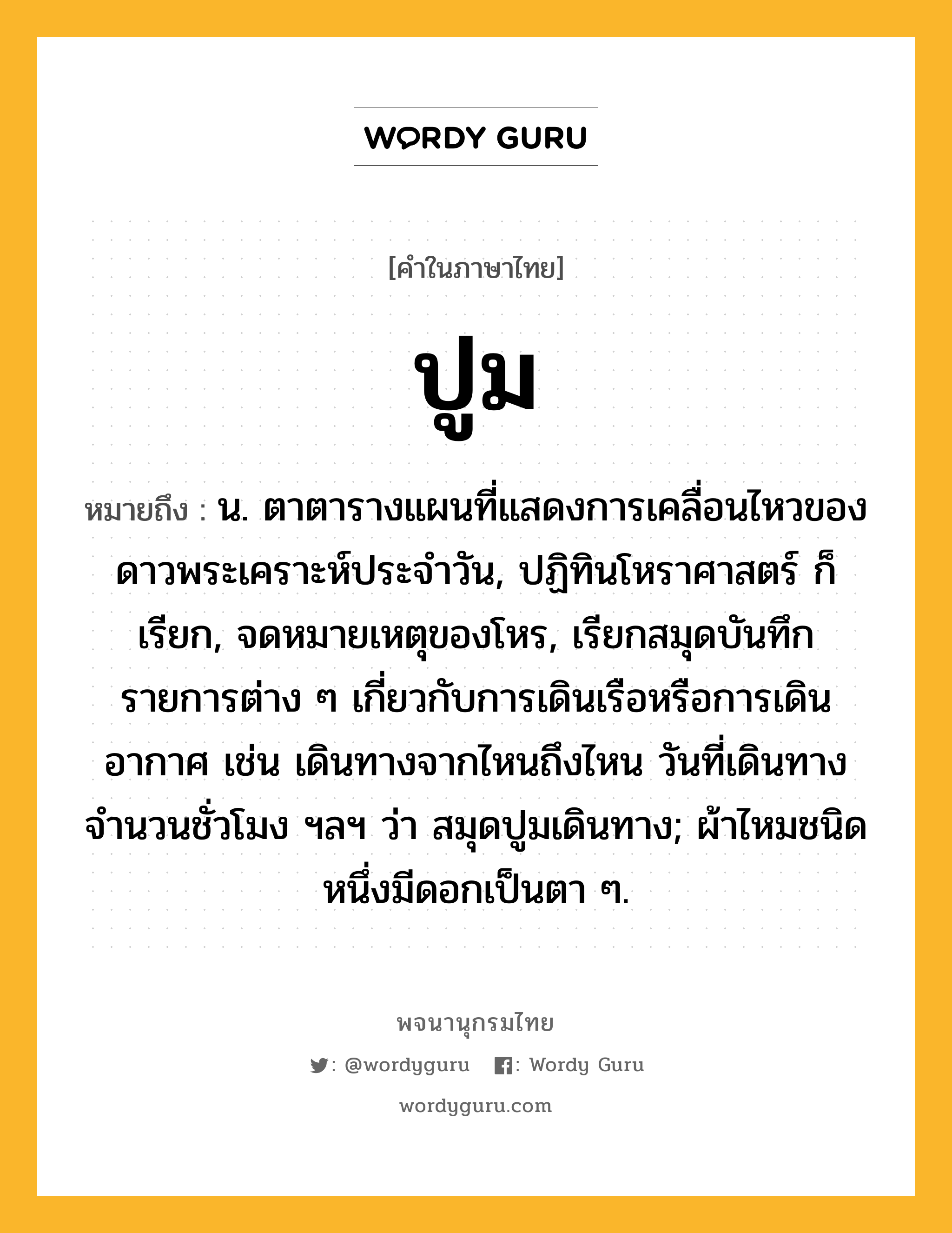 ปูม หมายถึงอะไร?, คำในภาษาไทย ปูม หมายถึง น. ตาตารางแผนที่แสดงการเคลื่อนไหวของดาวพระเคราะห์ประจําวัน, ปฏิทินโหราศาสตร์ ก็เรียก, จดหมายเหตุของโหร, เรียกสมุดบันทึกรายการต่าง ๆ เกี่ยวกับการเดินเรือหรือการเดินอากาศ เช่น เดินทางจากไหนถึงไหน วันที่เดินทาง จํานวนชั่วโมง ฯลฯ ว่า สมุดปูมเดินทาง; ผ้าไหมชนิดหนึ่งมีดอกเป็นตา ๆ.