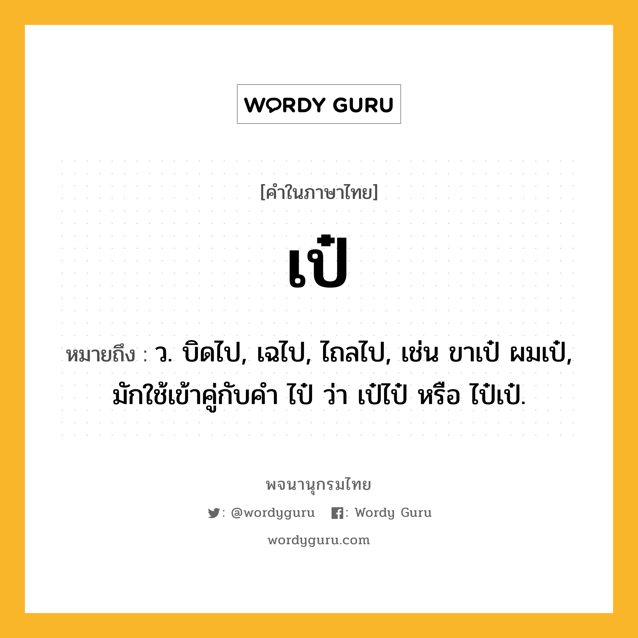 เป๋ หมายถึงอะไร?, คำในภาษาไทย เป๋ หมายถึง ว. บิดไป, เฉไป, ไถลไป, เช่น ขาเป๋ ผมเป๋, มักใช้เข้าคู่กับคํา ไป๋ ว่า เป๋ไป๋ หรือ ไป๋เป๋.