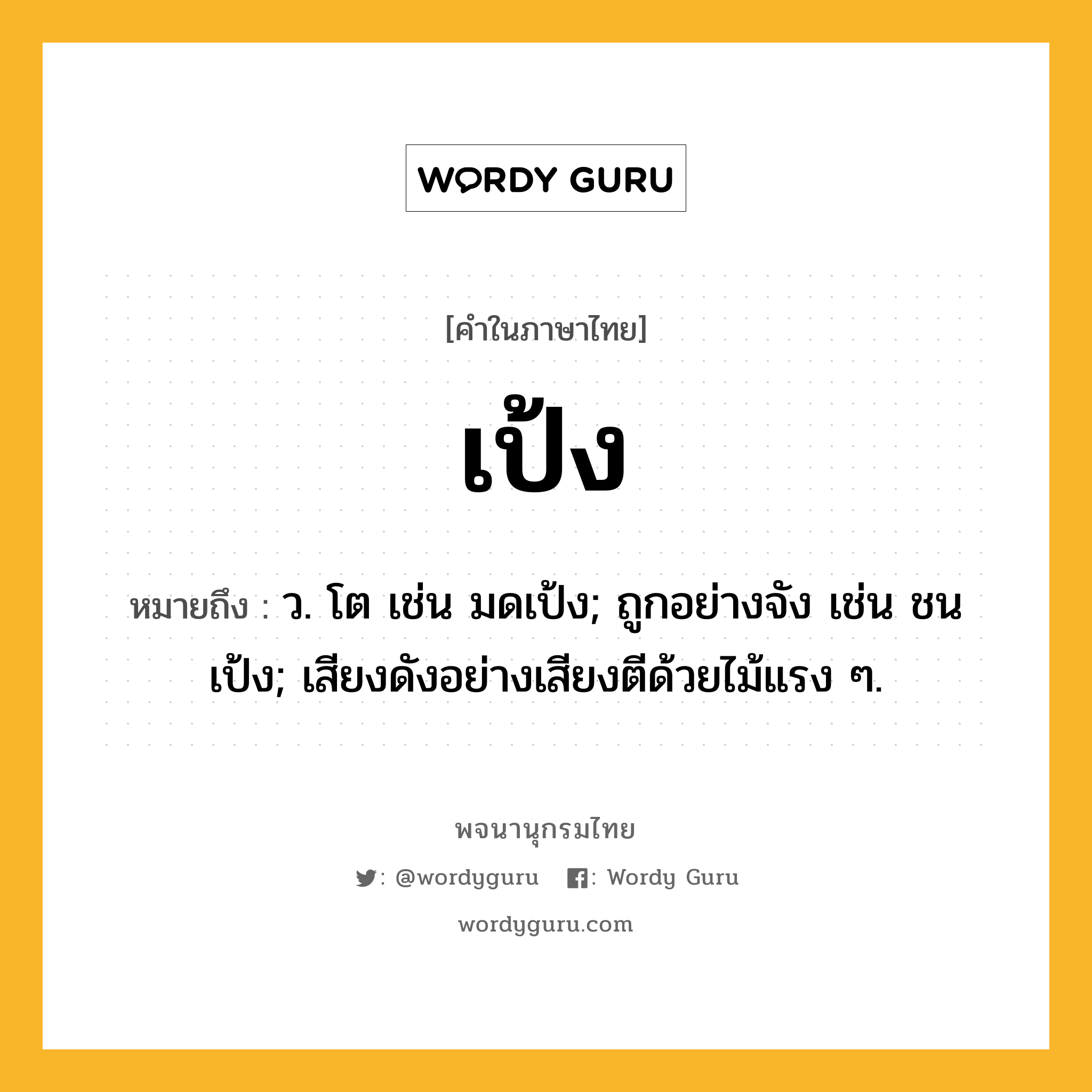 เป้ง หมายถึงอะไร?, คำในภาษาไทย เป้ง หมายถึง ว. โต เช่น มดเป้ง; ถูกอย่างจัง เช่น ชนเป้ง; เสียงดังอย่างเสียงตีด้วยไม้แรง ๆ.