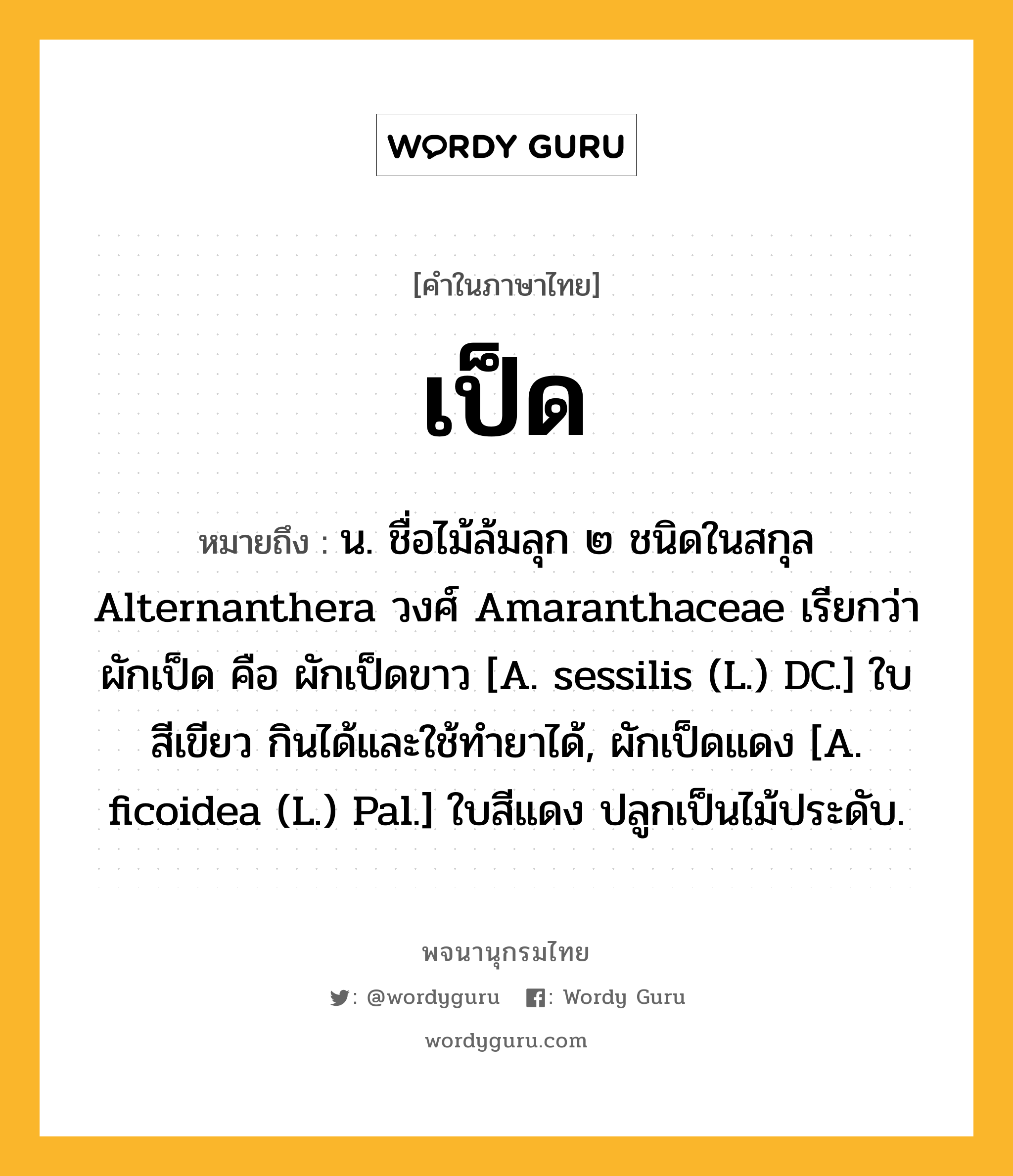 เป็ด หมายถึงอะไร?, คำในภาษาไทย เป็ด หมายถึง น. ชื่อไม้ล้มลุก ๒ ชนิดในสกุล Alternanthera วงศ์ Amaranthaceae เรียกว่า ผักเป็ด คือ ผักเป็ดขาว [A. sessilis (L.) DC.] ใบสีเขียว กินได้และใช้ทํายาได้, ผักเป็ดแดง [A. ficoidea (L.) Pal.] ใบสีแดง ปลูกเป็นไม้ประดับ.